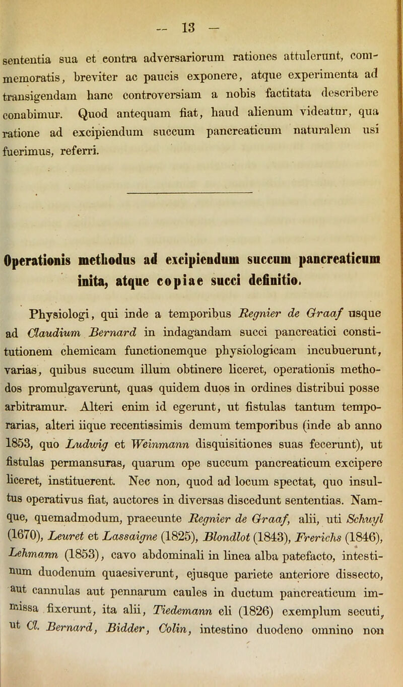 sententia sua et eontra adversariorum rationes attulerunt, com- memoratis, breviter ac paucis exponere, atque experimenta ad transigendam hanc controversiam a nobis factitata describere conabimur. Quod antequam fiat, haud alienum videatur, qua ratione ad excipiendum succum pancreaticum naturalem usi fuerimus, referri. Operationis methodus ad excipiendum succum pancreaticum inita, atque copiae succi definitio. Physiologi, qui inde a temporibus Regnier de Graaf usque ad Claudium Bernard in indagandam succi pancreatici consti- tutionem chemicam functionemque physiologicam incubuerunt, varias, quibus succum illum obtinere liceret, operationis metho- dos promulgaverunt, quas quidem duos in ordines distribui posse arbitramur. Alteri enim id egerunt, ut fistulas tantum tempo- rarias, alteri iique recentissimis demum temporibus (inde ab anno 1853, quo Ludwig et Weinmann disquisitiones suas fecerunt), ut fistulas permansuras, quarum ope succum pancreaticum excipere liceret, instituerent. Nec non, quod ad locum spectat, quo insul- tus operativus fiat, auctores in diversas discedunt sententias. Nam- que, quemadmodum, praeeunte Regnier de Graaf, alii, uti Schinjl (1670), Leuret et Lassaigne (1825), Blondlot (1843), Frerichs (1846), Lehmann (1853), cavo abdominali in linea alba patefacto, intesti- num duodenum quaesiverunt, ejusque pariete anteriore dissecto, aut cannulas aut pennarum caules in ductum pancreaticum irn- nfissa fixerunt, ita alii, Tiedemann cli (1826) exemplum secuti, ut a Bernard, Bidder, Colin, intestino duodeno omnino non