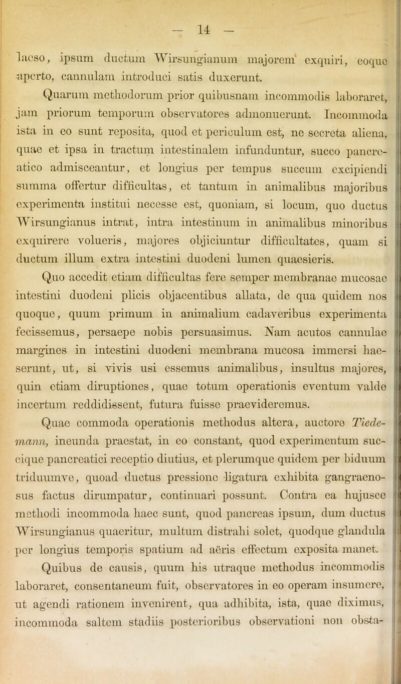 laeso, ipsum ductum Wirsungianum majorem' exquiri, eoque aperto, cannulam introduci satis duxerunt. Quarum methodorum prior quibusnam incommodis laboraret, jam priorum temporum observatores admonuerunt. Incommoda ista in eo sunt reposita, quod et periculum est, ne secreta aliena, quae et ipsa in tractum intestinalem infunduntur, succo pancre- atico admisceantur, et longius per tempus succum excipiendi summa offertur difficultas, et tantum in animalibus majoribus j experimenta institui neccsse est, quoniam, si locum, quo ductus | Wirsungianus intrat, intra intestinum in animalibus minoribus exquirere volucris, majores objiciuntur difficultates, quam si ductum illum extra intestini duodeni lumen quaesieris. Quo accedit etiam difficultas fere semper membranae mucosae intestini duodeni plicis objacentibus allata, de qua quidem nos quoque, quum primum in animalium cadaveribus experimenta fecissemus, persaepe nobis persuasimus. Nam acutos cannulae margines in intestim duodeni membrana mucosa immersi hae- serunt, ut, si vivis usi essemus animalibus, insultus majores, quin etiam diruptiones, quae totum operationis eventum valde i incertum reddidissent, futura fuisse praevideremus. Quae commoda operationis methodus altera, auctoro Tiedc- mann, ineunda praestat, in eo constant, quod experimentum suc- cique pancreatici receptio diutius, et plerumque quidem per biduum triduumve, quoad ductus pressione ligatura exhibita gangraeno- I sus factus dirumpatur, continuari possunt. Contra ea hujusco I methodi incommoda haec sunt, quod pancreas ipsum, dum ductus I Wirsungianus quaeritur, multum distrahi solet, quodque glandula per longius temporis spatium ad aeris effectum exposita manet. Quibus de causis, quum his utraque methodus incommodis laboraret, consentaneum fuit, observatores in eo operam insumere, nt agendi rationem invenirent, qua adhibita, ista, quae diximus, incommoda saltem stadiis posterioribus observationi non obsta-