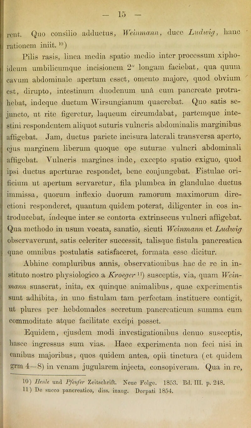 rent. Quo consilio adductus, Weinmann, duce Ludwig, hanc rationem iniit.10) Pilis rasis, linea media spatio medio inter processum xipho- ideum umbilicumque incisionem 2 longam faciebat, qua quum < cavum abdominale apertum esset, omento majore, quod obvium i est, dirupto, intestinum duodenum unit cum pancreate protra- i bebat, indeque ductum Wirsungianum quaerebat. Quo satis se- : juncto, ut lite figeretur, laqueum circumdabat, partemque inte- I stini respondentem aliquot suturis vulneris abdominalis marginibus affigebat. Jam, ductus pariete incisura laterali transversa aperto, ejus marginem liberum quoquo ope suturae vulneri abdominali affigebat. Vulneris margines inde, excepto spatio exiguo, quod ipsi ductus aperturae respondet, bene conjungebat. Fistulae ori- ficium ut apertum servaretur, fila plumbea in glandulae ductus immissa, quorum inflexio duorum ramorum maximorum dire- ctioni responderet, quantum quidem poterat, diligenter in eos in- troducebat, indeque inter se contorta extrinsecus vulneri affigebat. Qua methodo in usum vocata, sanatio, sicuti Weinmann et Ludwig observaverunt, satis celeriter successit, talisque fistula pancreatica quae omnibus postulatis satisfaceret, formata esse dicitur. Abhinc compluribus annis, observationibus hac de re in in- stituto nostro physiologico a Kroeger 1 >) susceptis, via, quam Wein- mann suaserat, inita, ex quinque animalibus, quae experimentis sunt adhibita, in uno fistulam tam perfectam instituere contigit, ut plures per hebdomades secretum pancreaticum summa cum commoditate atque facilitate excipi posset. Equidem, ejusdem modi investigationibus denuo susceptis, hascc ingressus sum vias. Haec experimenta non feci nisi in canibus majoribus, quos quidem antea, opii tinctura (et quidem grm 4—S) in venam jugularem injecta, consopiveram. Qua in re. 10) Jlenle Shd Pfeu/er Zeitschrift. Neue Folge. 1853. Btl. III. p. 218. 11) De succo pancreatico, diss. inaug. Dorpati 1854.