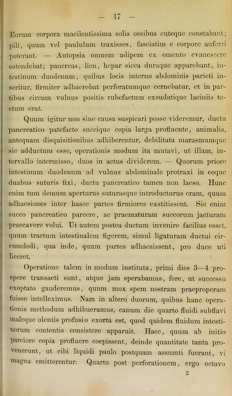 Eorum corpora macilentissima solis ossibus cutequc constabant; pili, quum vel paululum traxisses, fasciaturi e corpore auferri poterant. — Autopsia omnem adipem ex omento evanescere ostendebat; pancreas, lien, hepar sicca duraque apparebant, in- testinum duodenum, quibus locis interno abdominis parieti in- seritur, firmiter adhaerebat perforatumquo cernebatur, et in par- tibus circum vulnus positis rubefactum exsudatique laciniis te- ctum erat. Quum igitur non sine causa suspicari posse videremur, ductu pancreatico patefacto succique copia larga profluente, animalia, antequam disquisitionibus adhiberentur, debilitata marasmumque sic adductum esse, operationis modum ita mutavi, ut illam, in- tervallo intermisso, duos in actus dividerem. — Quorum priore intestinum duodenum ad vulnus abdominale protraxi in eoque duabus suturis fixi, ductu pancreatico tamen non laeso. Hunc enim tum demum aperturus suturasque introducturus eram, quum adhaesiones inter hasce partes firmiores exstitissent. Sic enim succo pancreatico parcere, ac praematuram succorum jacturam praecavere volui. Ut autem postea ductum invenire facilius esset, quum tractum intestinalem figerem, simul ligaturam ductui cir- cumdedi, qua inde, quum partes adhaesissent, pro duce uti liceret. Operatione talem in modum instituta, primi dies 3—4 pro- spere transacti sunt, atque jam sperabamus, fore, ut successu exoptato gauderemus, quum mox spem nostram praeproperam fuisse intelleximus. Nam in altero duorum, quibus hanc opera- tionis methodum adhibueramus, canum die quarto fluidi subflavi maleque olentis profusio exorta est, quod quidem fluidum intesti- norum contentis consistere apparuit. Haec, quum ab initio parciore copia profluere coepissent, deinde quantitate tanta pro- venerunt, ut cibi liquidi paulo postquam assumti fuerant, vi magna emitterentur. Quarto post perforationem, ergo octavo