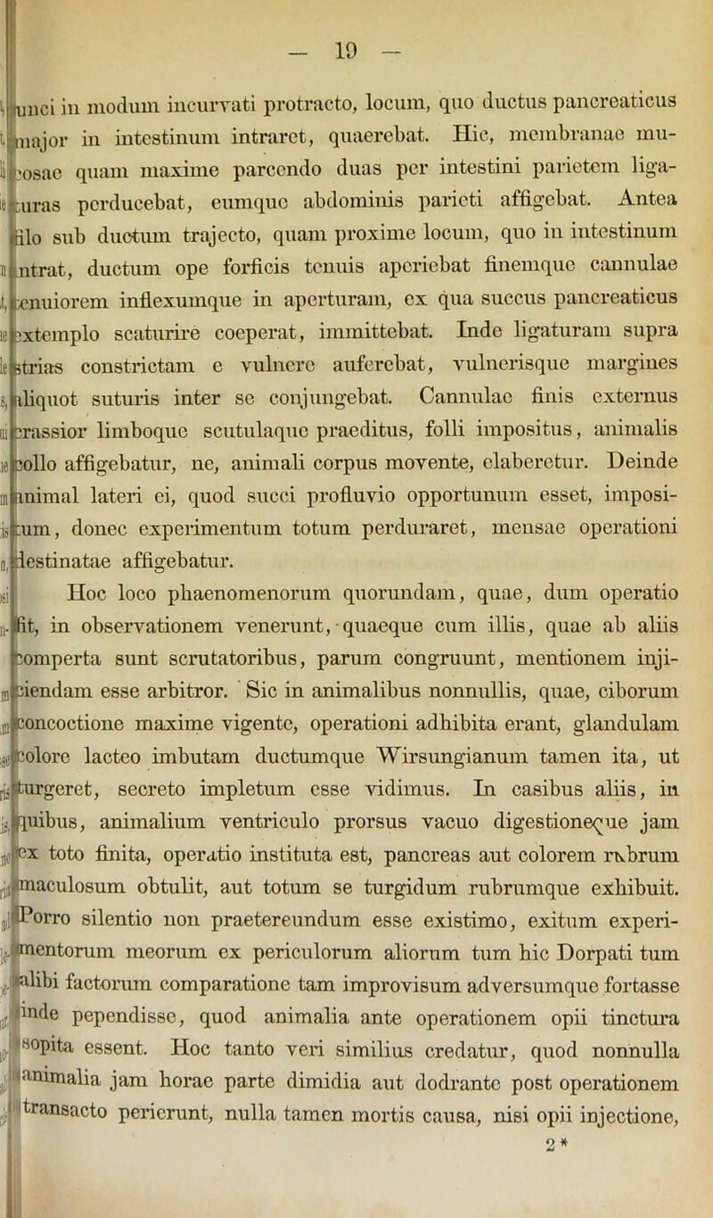 10 ainci in modum incurvati protracto, locum, quo ductus pancreaticus :major in intestinum intraret, quaerebat. Hic, membranae mu- ‘osac quam maxime parcendo duas per intestini parietem liga- :uras perducebat, eumque abdominis parieti affigebat. Antea tilo sub ductum trajecto, quam proxime locum, quo in intestinum n ntrat, ductum ope forficis tenuis aperiebat finem que cannulae I, enuiorem inflexumque in aperturam, ex qua succus pancreaticus ic extemplo scaturire coeperat, immittebat. Inde ligaturam supra le strias constrictam e vulnero auferebat, vulnerisque margines s, [vfiquot suturis inter se conjungebat. Cannulae finis externus ui crassior limboque scutulaquc praeditus, folli impositus, animalis ie collo affigebatur, ne, animali corpus movente, claberctur. Deinde in animal lateri ei, quod succi profluvio opportunum esset, imposi- is ;um, donec experimentum totum perduraret, mensae operationi n, destinatae affigebatur. Hoc loco phaenomenorum quorundam, quae, dum operatio i-lfit, in observationem venerunt, quaeque cum illis, quae ab aliis comperta sunt scrutatoribus, parum congruunt, mentionem inji- ni ciendam esse arbitror. Sic in animalibus nonnullis, quae, ciborum g Concoctione maxime vigente, operationi adbibita erant, glandulam je Colore lacteo imbutam ductum que Wirsungianum tamen ita, ut iis turgeret, secreto impletum esse vidimus. In casibus aliis, in quibus, animalium ventriculo prorsus vacuo digestione^ue jam ne «x toto finita, operatio instituta est, pancreas aut colorem rubrum $ maculosum obtulit, aut totum se turgidum rubrumque exhibuit, jil Porro silentio non praetereundum esse existimo, exitum experi- jf mentorum meorum ex periculorum aliorum tum bic Dorpati tum «alibi factorum comparatione tam improvisum adversumque fortasse or, 'm(^e pependisse, quod animalia ante operationem opii tinctura [,> lrt0plta essent. Hoc tanto veri similius credatur, quod nonnulla animalia jam horae parte dimidia aut dodrante post operationem transacto perierunt, nulla tamen mortis causa, nisi opii injectione, *