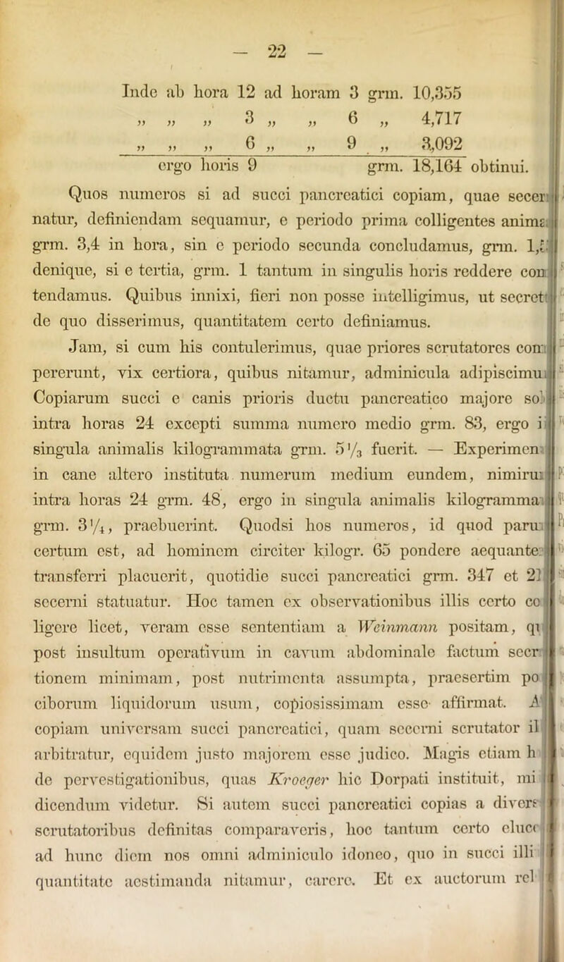 Inde ab hora 12 ad horam 3 grm. 10,355 >i » >> 3 ,, ,, 6 ,, 4, <17 6 9 3,092 ergo horis 9 grm. 18,164 obtinui. Quos numeros si ad succi pancreatici copiam, quae secer natur, definiendam sequamur, e periodo prima colligentes anime grm. 3,4 in hora, sin e periodo secunda concludamus, grm. 1,5 denique, si e tertia, grm. 1 tantum in singulis horis reddere con tendamus. Quibus innixi, fieri non posse intelligimus, ut secre de quo disserimus, quantitatem certo definiamus. Jam, si cum his contulerimus, quae priores scrutatores co pererunt, yix certiora, quibus nitamur, adminicula adipiscimu Copiarum succi e canis prioris ductu pancreatico majore so' intra horas 24 excepti summa numero medio grm. 83, ergo i singula animalis kilogrammata grm. 5’/3 fuerit. — Experimen in cane altero instituta numerum medium eundem, nimiruijl! intra horas 24 grm. 48, ergo in singula animalis kilogramma (j :■ grm. 3'/4, praebuerint. Quodsi hos numeros, id quod parra certum est, ad hominem circiter kilogr. 65 pondere aequante: transferri placuerit, quotidie succi pancreatici grm. 347 et 21 secerni statuatur. Hoc tamen ex observationibus illis certo co ligere licet, veram esse sententiam a Weinmann positam, qi post insultum operativum in cavum abdominale factum secr tionern minimam, post nutrimenta assumpta, praesertim po ciborum liquidorum usum, copiosissimam esse- affirmat. A copiam universam succi pancreatici, quam scccmi scrutator il arbitratur, equidem justo majorem esse judico. Magis etiam h de pervestigationibus, quas Kroeger hic Dorpati instituit, mi dicendum videtur. Si autem succi pancreatici copias a divers scrutatoribus definitas comparaveris, hoc tantum certo eluer ad hunc diem nos omni adminiculo idoneo, quo in succi illi quantitate aestimanda nitamur, carere. Et cx auctorum rcl