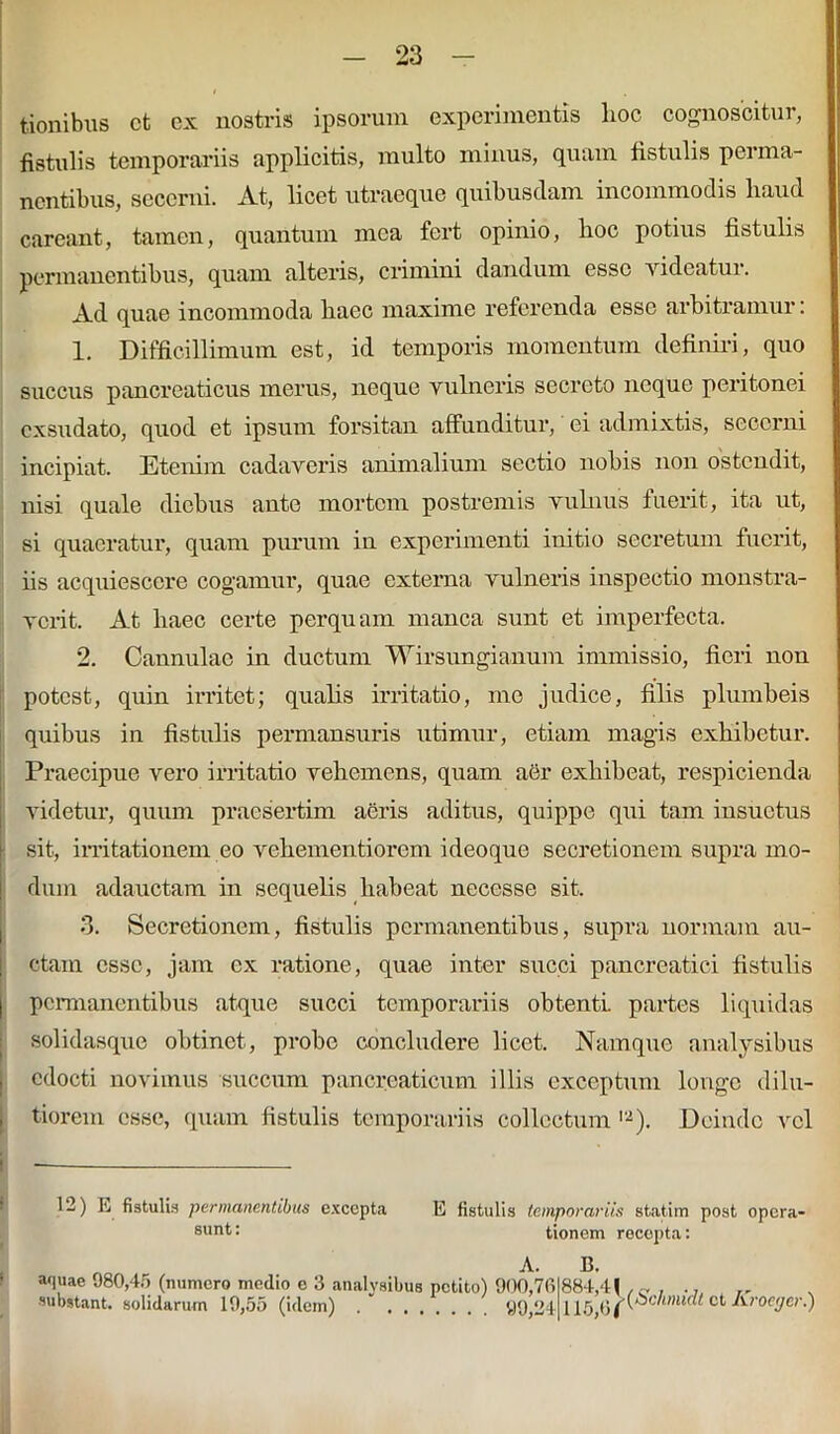 tionibus et ex nostris ipsorum experimentis lioc cognoscitur, fistulis temporariis applicitis, multo minus, quam fistulis perma- nentibus, secerni. At, licet utraeque quibusdam incommodis haud careant, tamen, quantum mea fert opinio, hoc potius fistulis permanentibus, quam alteris, crimini dandum esse videatur. Ad quae incommoda haec maxime referenda esse arbitramur: 1. Difficillimum est, id temporis momentum definiri, quo succus pancreaticus merus, neque vulneris secreto neque peritonei exsudato, quod et ipsum forsitan affunditur, ei admixtis, secerni incipiat. Etenim cadaveris animalium sectio nobis non ostendit, nisi quale diebus ante mortem postremis vulnus fuerit, ita ut, si quaeratur, quam purum in experimenti initio secretum fuerit, iis acquiescere cogamur, quae externa vulneris inspectio monstra- verit. At haec certe perquam manca sunt et imperfecta. 2. Cannulae in ductum Wirsungianum immissio, fieri non potest, quin irritet; qualis irritatio, me judice, filis plumbeis quibus in fistulis permansuris utimur, etiam magis exhibetur. Praecipue vero irritatio vehemens, quam aer exhibeat, respicienda videtur, quum praesertim aeris aditus, quippe qui tam insuetus sit, irritationem eo vehementiorem ideoque secretionem supra mo- dum adauctam in sequelis habeat necesse sit. 3. Secretionem, fistulis permanentibus, supra normam au- ctam esse, jam ex ratione, quae inter succi pancreatici fistulis I permanentibus atque succi temporariis obtenti partes liquidas solidasque obtinet, probe concludere licet. Namque analysibus , edocti novimus succum pancreaticum illis exceptum longe dilu- i tiorem esse, quam fistulis temporariis collectum 12). Deinde vel jj — 12) E fistulis permanentibus excepta E fistulis temporariis statim post opera- 8unt'; tionem recepta: A. B. aquae 980,45 (numero medio e 3 analysibus petito) 900,70 884,4! , , ., „ substant, solidarum 19,55 (idem) 99,24 115,6Aroeger.)