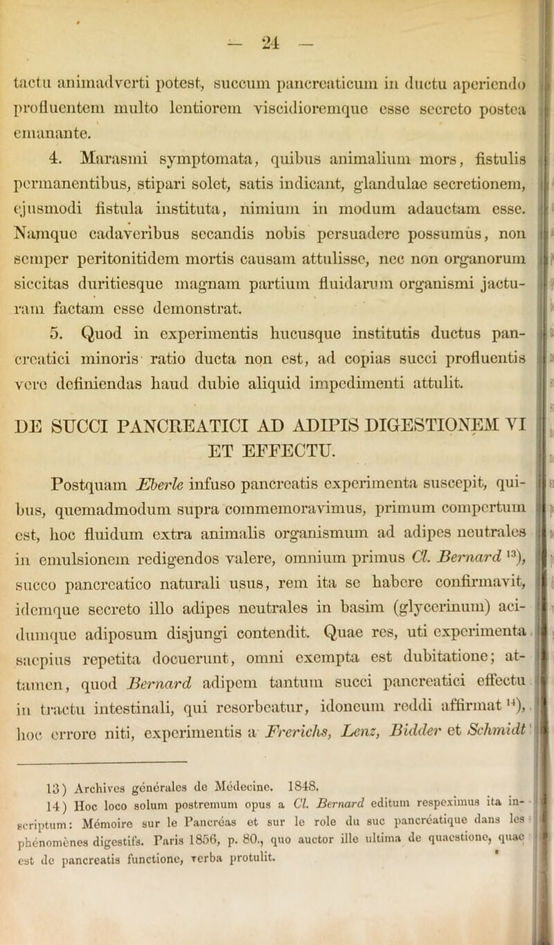 tactu animadverti potest, succum pancreaticum in ductu aperiendo profluentem multo lentiorem viscidioremque esse secreto postea emanante. 4. Marasmi symptomata, quibus animalium mors, fistulis permanentibus, stipari solet, satis indicant, glandulae secretionem, ejusmodi fistula instituta, nimium in modum adauctam esse. In Namque cadaveribus secandis nobis persuadere possumus, non u semper peritonitidem mortis causam attulisse, nec non organorum i siccitas duritiesque magnam partium fluidarum organismi jactu- ram factam esse demonstrat. 5. Quod in experimentis hucusque institutis ductus pan- i| creatici minoris ratio ducta non est, ad copias succi profluentis |a vere definiendas haud dubie aliquid impedimenti attulit. DE SUCCI PANCREATICI AD ADIPIS DIGESTIONEM VI ET EFFECTU. Postquam Eberlc infuso pancreatis experimenta suscepit, qui- i bus, quemadmodum supra commemoravimus, primum compertum j est, hoc fluidum extra animalis organismum ad adipes neutrales i in emulsionem redigendos valere, omnium primus Cl. Bernard l3), ; succo pancreatico naturali usus, rem ita se habere confirmavit, | i denique secreto illo adipes neutrales in basim (gly cerinum) aci- j dum que adiposum disjungi contendit. Quae res, uti experimenta 1 saepius repetita docuerunt, omni exempta est dubitatione; at- tamen, quod Bernard adipem tantum succi pancreatici effectu in tractu intestinali, qui resorbeatur, idoneum reddi affirmatl4), hoc errore niti, experimentis a Frerichs, Lenz, Bidder et Schmidt j 13) Archives generales de Medecine. 1848. 14) Hoc loco solum postremum opus a Cl. Bernard editum respeximus ita in- scriptum : Memoire sur le Pancreas et sur le role du suc pancreatique dans les phenomenes digestifs. Paris 1856, p. 80., quo auctor illo ultima de quaestione, quae est de pancreatis functione, rerba protulit.