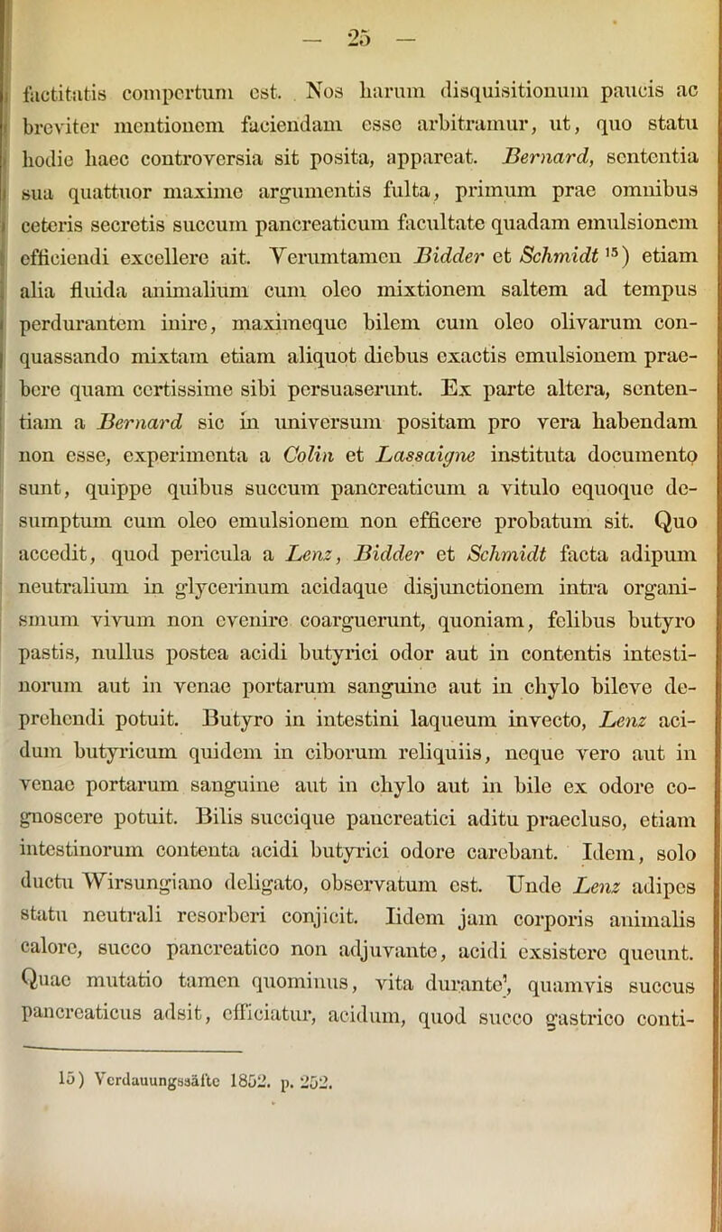 i factitatis compertum est. Nos liarum disquisitionum paucis ac ' breviter mentionem faciendam esse arbitramur, ut, quo statu hodie liaec controversia sit posita, appareat. Bernard, sententia sua quattuor maximo argumentis fulta, primum prae omnibus ceteris secretis succum pancreaticum facilitate quadam emulsioncm efficiendi excellere ait. Verumtamen Bidder et Schmidt15) etiam alia fluida animalium cum oleo mixtionem saltem ad tempus i perdurantem inire, maximeque bilem cum oleo olivarum con- I quassando mixtam etiam aliquot diebus exactis emulsionem prae- bere quam certissime sibi persuaserunt. Ex parte altera, senten- tiam a Bernard sic in universum positam pro vera habendam non esse, experimenta a Colin et Lassaigne instituta documento sunt, quippe quibus succum pancreaticum a vitulo equoque de- sumptum cum oleo emulsionem non efficere probatum sit. Quo accedit, quod pericula a Lenz, Bidder et Schmidt facta adipum neutralium in glycerinum acidaque disjunctionem intra organi- smum vivum non evenire coarguerunt, quoniam, felibus butyro pastis, nullus postea acidi butyrici odor aut in contentis intesti- norum aut in venae portarum sanguine aut in chylo bileve de- prehendi potuit. Butyro in intestini laqueum invecto, Lenz aci- dum butyricum quidem in ciborum reliquiis, neque vero aut in venae portarum sanguine aut in chylo aut in bile ex odore co- gnoscere potuit. Bilis succique pancreatici aditu praecluso, etiam intestinorum contenta acidi butyrici odore carebant. Idem, solo ductu Wirsungiano deligato, observatum est. Unde Lenz adipes statu neutrali resorberi conjicit. Iidem jam corporis animalis calore, succo pancreatico non adjuvante, acidi exsistere queunt. Quae mutatio tamen quominus, vita duranto1, quamvis succus pancreaticus adsit, efficiatur, acidum, quod succo gastrico conti- 15) Ycrdauungssaite 1852. p. 252.
