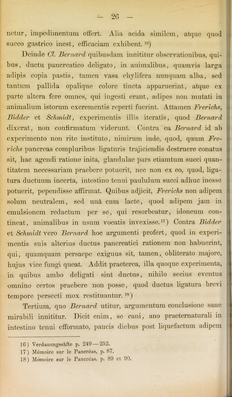 2G netur, impedimentum offert. Alia acida similem, atque quod succo gastrico inest, efficaciam exhibent. ') Deinde Cl. Bernard quibusdam innititur observationibus, qui- bus, ductu pancreatico deligato, in animalibus, quamvis larga adipis copia pastis, tamen vasa ehylifera nunquam alba, sed tantum pallida opalique colore tincta apparuerint, atque ex parte altera fero omnes, qui ingesti erant, adipes non mutati in animalium istorum excrementis reperti fuerint. Attamen Frerichs, Biclder et Schmidt, experimentis illis iteratis, quod Bernard dixerat, non confirmatum viderunt. Contra ea Bernard id ab experimento non rite instituto, nimirum inde, quod, quum Fre- richs pancreas compluribus ligaturis trajiciendis destruere conatus sit, hac agendi ratione inita, glandulae pars etiamtum succi quan- titatem necessariam praebere potuerit, nec non ex eo, quod, liga- tura ductuum incerta, intestino tenui paululum succi adhuc inesse potuerit, pependisse affirmat. Quibus adjicit, Frerichs non adipem solum neutralem, sed unA cum lacte, quod adipem jam in emulsionem redactum per se, qui resorbeatur, idoneum con- tineat, animalibus in usum vocatis invexisse.17) Contra Bidder et Schmidt vero Bernard hoc argumenti profert, quod in experi- mentis suis alterius ductus pancreatici rationem non habuerint, qui, quamquam persaepe exiguus sit, tamen, obliterato majore, hujus vice fungi queat. Addit praeterea, illa quoque experimenta, in quibus ambo deligati sint ductus, nihilo secius eventus omnino certos praebere non posse, quod ductus ligatura brevi tempore persecti mox restituantur.18) Tertium, quo Bernard utitur, argumentum conclusione sane mirabili innititur. Dicit enim, se cani, ano practernaturali in intestino tenui efformato, paucis diebus post liquefactum adipem 16) Verdauungssiifte p. 249 — 252. 17) Memoire sur le Pancreas, p. 87.