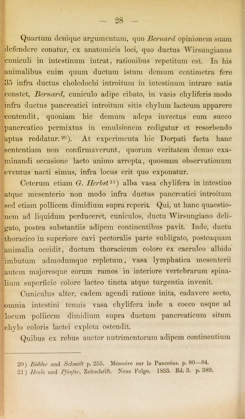 Quartum denique argumentum, quo Bernard opinionem suam defendere conatur, ex anatomicis loci, quo ductus Wirsungianus cuniculi in intestinum intrat, rationibus repetitum est. In his animalibus enim quum ductum istum demum ccntimetra fere 35 infra ductus choledochi introitum in intestinum intrare satis constet, Bernard, cuniculo adipe cibato, in vasis chylifcris modo infra ductus pancreatici introitum sitis chylum lacteum apparere contendit, quoniam hic demum adeps invectus cum succo pancreatico permixtus in cmulsionem redigatur et resorbendo aptus reddatur.20). At experimenta hic Dorpati facta hanc sententiam non confirmaverunt, quorum veritatem denuo exa- minandi occasione lacto animo arrepta, quosnam observationum 'eventus nacti simus, infra locus erit quo exponatur. Ceterum etiam G. Ilerbst2') alba vasa chylifcra in intestino i atque mesenterio non modo infra ductus pancreatici introitum ! sed etiam pollicem dimidium supra reperit. Qui, ut hanc quaestio- nem ad liquidum perduceret, cuniculos, ductu Wirsungiano deli- gato, postea substantiis adipem continentibus pavit. Inde, ductu thoracico in superiore cavi pectoralis parte subligato, posteaquam animalia occidit, ductum thoracicum colore ex caeruleo albido imbutum admodumque repletum, vasa lymphatica mesenterii autem majoresque eorum ramos in interiore vertebrarum spina- lium superficie coloro lacteo tincta atque turgentia invenit. Cuniculus alter, eadem agendi ratione inita, cadavere secto, omnia intestini tenuis vasa chylifcra inde a cocco usque ad locum pollicem dimidium supra ductum pancreaticum situm chylo coloris lactei expleta ostendit. Quibus ex rebus auctor nutrimentorum adipem continentium 20) Biddc.r und Schmidt p. 255. Memoiro sur Ie Pancreas, p. 80—84. 21) Ucnle und P/eufer, Zeitschrift. Neuc Folge. 1853. Bd. 3. p. 389.