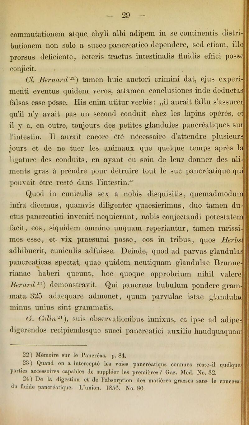 commutationem atque, chyli albi adipem in se continentis distri- butionem non solo a succo pancreatico dependere, sed etiam, illo prorsus deficiente, ceteris tractus intestinalis fluidis effici posse conjicit. Cl. Bernard22) tamen huic auctori crimini dat, ejus experi menti eventus quidem veros, attamen conclusiones inde deductas falsas esse posse. His enim utitur verbis: „il aurait fallu s’assurci qu’il n’y avait pas un second conduit ehez les lapins operes, et il y a, en outre, toujours des petites giandulcs pancreatiques sui 1’intestin. II aurait encorc etb necessaire d’attendre plusieur, jours et de ne tuer les animaux que quelque temps apres la ligaturo des conduits, en ayant eu soin de leur donner des ali- ments gras h prendre pour detruire tout lc suc pancrcatique qu pouvait etre reste dans 1’intestin.“ Quod in cuniculis sex a nobis disquisitis, quemadmodum infra dicemus, quamvis diligenter quaesierimus, duo tamen du ctus pancreatici inveniri nequierunt, nobis conjectandi potestatem facit, eos, siquidem omnino unquam reperiantur, tamen rarissi- mos esse, et vix praesumi posse, eos in tribus, quos Herbs, adhibuerit, cuniculis adfuisse. Deinde, quod ad parvas glandulas pancreaticas spectat, quae quidem neutiquam glandulae Brunne rianae haberi queunt, hoc quoque opprobrium nihil valere Berarcl23) demonstravit. Qui pancreas bubulum pondere gram- mata 325 adaequare admonet, quum parvulae istae glandulae minus unius sint grammatis. G. Coi in2t), suis observationibus innixus, et ipse ad adipes digerendos recipicndosquc succi pancreatici auxilio haudquaquan 22) Memoire sur le Pancreas, p. 84. 23) Qtiand on a intercepte les voles pancreatiqus connues reste-il quelquoi parties accessoires capables de snpplder les premiores? Gaz. Mcd. No. 32. 24) De la digestion et de 1’absorption des matiores grassos sana le concour du fluide pancreatique. L’union. 1856. No. 80.