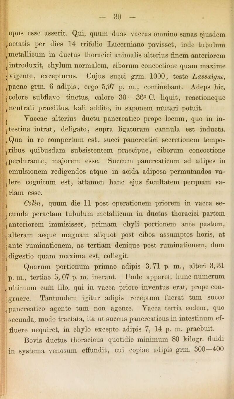 opus esso asserit. Qui, quum duas vaccas omnino sanas ejusdem (aetatis per dies 14 trifolio Lucerniano pavisset, inde tubulum ^metallicum in ductus thoracici animalis alterius finem anteriorem . introduxit, chylum normalem, ciborum concoctione quam maxime ;vigente, excepturus. Cujus succi grm. 1000, teste Lassaigne, (paene grm. 6 adipis, ergo 5,97 p. m., continebant. Adeps hic, j colore subflavo tinctus, calore 30— 36° C. liquit, rcactioneque < neutrali praeditus, kali addito, in saponem mutari potuit. j Yaccae alterius ductu pancreatico prope locum, quo in in- .testina intrat, deligato, supra ligaturam cannula est inducta. {Qua in re compertum est, succi pancreatici secretionem tempo- ribus quibusdam subsistentem praecipue, ciborum concoctione (perdurante, majorem esse. Succum pancreaticum ad adipes in emulsionem redigendos atque in acida adiposa permutandos va- . Iere cognitum est, attamen hanc ejus facultatem perquam va- , riam esse. ij Colin, quum die 11 post operationem priorem in vacca se- , eunda peractam tubulum metallicum in ductus thoracici partem (anteriorem immisisset, primam chyli portionem ante pastum, .alteram aeque magnam aliquot post cibos assumptos horis, at jj ante ruminationem, ac tertiam denique post ruminationem, dum . digestio quam maxima est, collegit. ] Quarum portionum primae adipis 3, 71 p. m., alteri 3, 31 p. m., tertiae 5, 07 p. m. inerant. Unde apparet, hunc numerum (ultimum cum illo, qui in vacca priore inventus erat, prope con- gruere. Tantundem igitur adipis receptum fuerat tum succo < pancreatico agente tum non agente. Yacca tertia eodem, quo ; secunda, modo tractata, ita ut succus pancreaticus in intestinum ef- fluere nequiret, in chylo excepto adipis 7, 14 p. m. praebuit. Bovis ductus thoracicus quotidie minimum 80 lcilogr. fluidi in systema venosum effundit, cui copiae adipis grm. 300—400