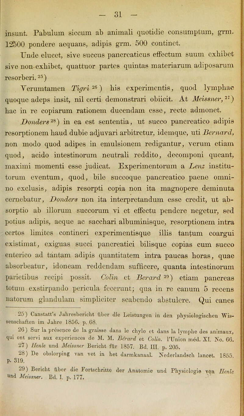 insunt. Pabulum siccum ab animali quotidie consumptum, grm. 12500 pondere aequans, adipis grm. 500 continet. Unde elucet, sire succus pancreaticus effectum suum exhibet sive non-exhibet, quattuor partes quintas materiarum adiposarum resorberi.25 ) Y erum tamen Tigri 26) bis experimentis, quod lympliae quoque adeps insit, nil certi demonstrari obiicit. At Meissner, 27) hac in re copiarum rationem ducendam esse, recte admonet. Donders28) in ea est sententia, ut succo pancreatico adipis resorptionem haud dubie adjuvari arbitretur, idemque, uti Bernard, non modo quod adipes in emulsionem redigantur, verum etiam quod, acido intestinorum neutrali reddito, decomponi queant, maximi momenti esse judicat. Experimentorum a Len? institu- torum eventum, quod, bile succoque pancreatico paene omni- no exclusis, adipis resorpti copia non ita magnopere deminuta cernebatur, Donders non ita interpretandum esse credit, ut ab- sorptio ab illorum succorum vi et effectu pendere negetur, sed potius adipis, aeque ac sacchari albuminisque, resorptionem intra certos limites contineri experimentisque illis tantum coargui existimat, exiguas succi pancreatici bilisque copias cum succo enterico ad tantam adipis quantitatem intra paucas horas, quae absorbeatur, idoneam reddendam sufficere, quanta intestinorum parietibus recipi possit. Colin et Berard 29) etiam pancreas totum exstirpando pericula fecerunt; qua in re canum 5 recens natorum glandulam simpliciter scabendo abstulere. Qui canes ) Canstatt a Jahresbcricht uber die Leistungeu in den physiologischen Wis- senschaften im Jahre 185G. p. 08. 20) Sur la presence de la graisse dans le chyle et dans la lymphe dea animaux, qui ont servi aux experiences dc M. M. Btirard et Colin. 1’Union med. XI. No. 00. 27) Henle und Meissntr Bericht fiir 1857. Bd. III. p. 205. 28) De obslorping van vet in het darmkanaal. Nederlandsch lancet. 1855 p. 319. 29) Bericht fiber dic I'ortachritte der Anatomio und Physiologia von Henle und Mcissner. Bd. I. p. 177.