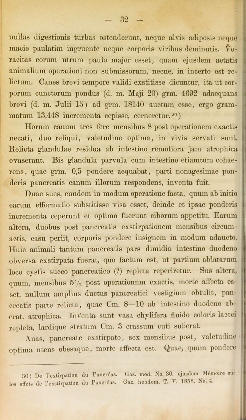 nullas digestionis turbas ostenderunt, neque alvis adiposis neque macie paulatim ingruente neque corporis viribus deminutis. Vo- racitas eorum utrum paulo major esset, quam ejusdem aetatis animalium operationi non submissorum, necne, in incerto est re- lictum. Canes brevi tempore validi exstitisse dicuntur, ita ut cor- porum cunctorum pondus (d. m. Maji 20) grm. 4692 adaequans brevi (d. m. Julii 15) ad grm. 18140 auctum esse, ergo gram- matum 13,448 incrementa cepisse, cerneretur.J0) Horum canum tres fere mensibus 8 post operationem exactis necati, duo reliqui, valetudine optima, in vivis servati sunt. Relicta glandulae residua ab intestino remotiora jam atrophica evaserant. Bis glandula parvula cuin intestino ctiamtum cohae- rens, quae grm. 0,5 pondere aequabat, parti nonagesimae pon- deris pancreatis canum illorum respondens, inventa fuit. Duae sues, eundem in modum operatione facta, quum ab initio carum efformatio substitisse visa esset, deinde et ipsae ponderis incrementa ceperunt et optimo fuerunt ciborum appetitu. Earum altera, duobus post pancreatis exstirpationem mensibus circum- actis, casu periit, corporis pondere insignem in modum adaucto. Huic animali tantum pancreatis pars dimidia intestino duodeno obversa exstirpata fuerat, quo factum est, ut partium ablatarum l loco cystis succo pancreatico (?) repleta reperiretur. Sus altera, I quum, mensibus 5'/2 post operationnm exactis, morte affecta es- set, nullum amplius ductus pancreatici vestigium obtulit, pan- creatis parte relicta, quae Cm. 8—10 ab intestino duodeno ab- erat, atrophica. Inventa sunt vasa chylifera fluido coloris lactei repleta, lardique stratum Cm. 3 crassum cuti suberat. An as, pancreate exstirpato, sex mensibus post, valetudine ’ optima utens obesaque, morte affecta est. Quae, quum pondere 30) De 1’extirpation du Pancreas. Gaz. mod. No. 30. ejusdem Memoire sur lea offets de 1’cxstirpation du Pancreas. Gaz. hebdom. T. V. 1858. No. 4. .