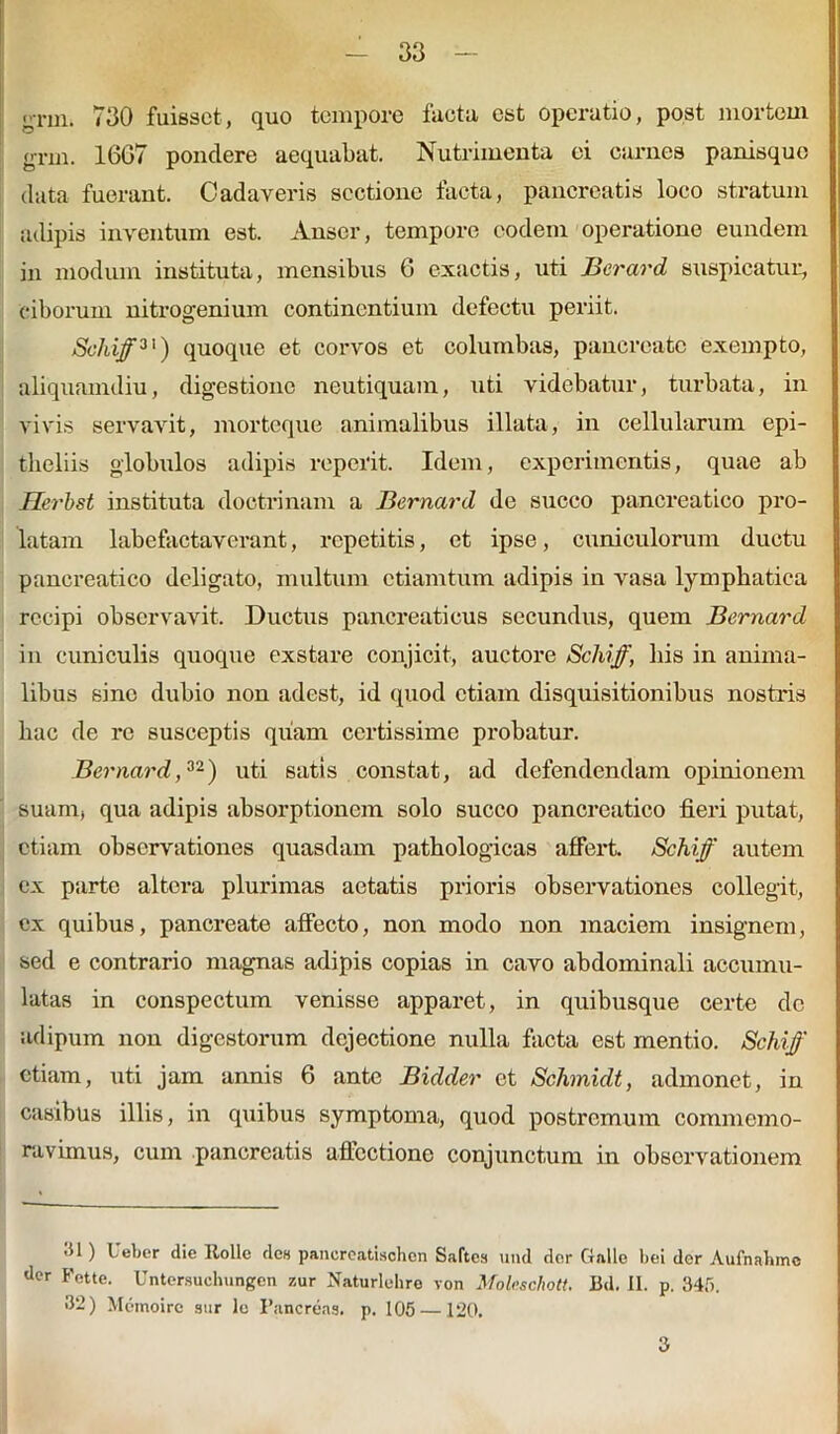 n-rin. 730 fuisset, quo tempore facta est operatio, post mortem grm. 16G7 pondere aequabat. Nutrimenta ei carnes panisquo data fuerant. Cadaveris sectione facta, pancreatis loco stratum adipis inventum est. Anser, tempore eodem operatione eundem in modum instituta, mensibus 6 exactis, uti JBcrard suspicatur, ciborum nitrogenium continentium defectu periit. Schiff31) quoque et corvos et columbas, pancreate exempto, aliquamdiu, digestione neutiquam, uti videbatur, turbata, in vivis servavit, morteque animalibus illata, in cellularum epi- theliis globulos adipis reperit. Idem, experimentis, quae ab Herbst instituta doctrinam a Bernard de succo pancreatico pro- latam labefactaverant, repetitis, et ipse, cuniculorum ductu pancreatico deligato, multum ctiamtum adipis in vasa lymphatica recipi observavit. Ductus pancreaticus secundus, quem Bernard in cuniculis quoque exstare conjicit, auctore Schiff, his in anima- libus sino dubio non adest, id quod etiam disquisitionibus nostris hac de re susceptis quam certissime probatur. Bernard,32) uti satis constat, ad defendendam opinionem suam, qua adipis absorptionem solo succo pancreatico fieri putat, etiam observationes quasdam pathologicas affert. Schiff autem ex parte altera plurimas aetatis prioris observationes collegit, ex quibus, pancreate affecto, non modo non maciem insignem, sed e contrario magnas adipis copias in cavo abdominali accumu- latas in conspectum venisse apparet, in quibusque certe dc adipum non digestorum dejectione nulla facta est mentio. Schiff etiam, uti jam annis 6 ante Bidder et Schmidt, admonet, in casibus illis, in quibus symptoma, quod postremum commemo- ravimus, cum pancreatis affectione conjunctum in observationem 31) Ueber die Rolle des pancreatisohon Saftea und dor Galle bei der Aufnahmc der Fette. Untersuchungen zur Naturlehre von Molcschott. Bd. II. p. 34f>. >12) Memoirc sur lc Pancreas, p. 105 —120. 3