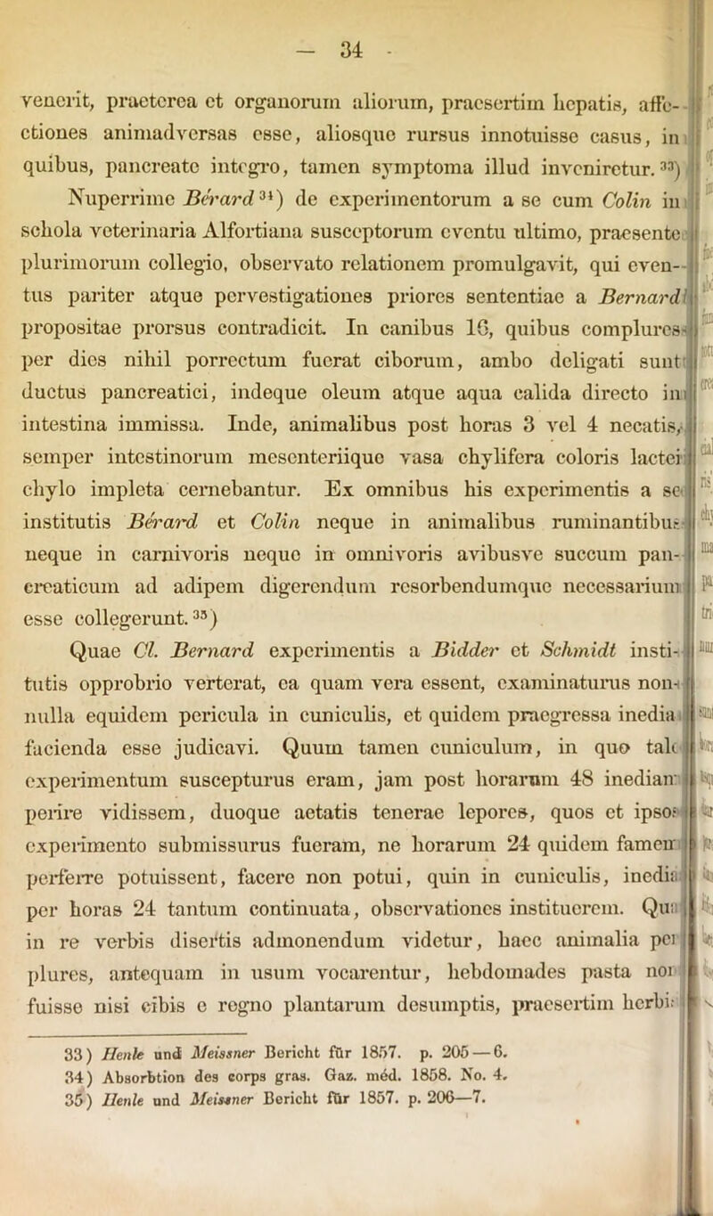 venerit, praeterea et organorum aliorum, praesertim hepatis, affe- ctiones animadversas esse, aliosquo rursus innotuisse casiis, in quibus, pancreate integro, tamen symptoma illud inveniretur.33) Nuperrime Berard9i) de experimentorum a se cum Colin in schola veterinaria Alfortiana susceptorum eventu ultimo, praesente plurimorum collegio, observato relationem promulgavit, qui even- tus pariter atque pervestigationes priores sententiae a Bernard propositae prorsus contradicit In canibus 1G, quibus complures - per dies nihil porrectum fuerat ciborum, ambo deligati sunt ductus pancreatici, indeque oleum atque aqua calida directo ini intestina immissa. Inde, animalibus post horas 3 vel 4 necatis,- semper intestinorum mesenteriique vasa chylifcra coloris lactei chylo impleta cernebantur. Ex omnibus his experimentis a se institutis Berard et Colin neque in animalibus ruminantibus - neque in carnivoris neque in omnivoris avibusve succum pan- creaticum ad adipem digerendum resorbendumque necessarium esse collegerunt.35) Quae Cl. Bernard experimentis a Bidder ct Sc/imidt insti- tutis opprobrio verterat, ea quam vera essent, examinaturus non- nulla equidem pericula in cuniculis, et quidem praegressa inedia facienda esse judicavi. Quum tamen cuniculum, in quo tali experimentum suscepturus eram, jam post horarum 48 inediam perire vidissem, duoque aetatis tenerae lepores, quos et ipso? experimento submissurus fueram, ne horarum 24 quidem famcu perferre potuissent, facere non potui, quin in cuniculis, inedia per horas 24 tantum continuata, observationes instituerem. Qu; in re verbis disertis admonendum videtur, haec animalia pci plures, antequam in usum vocarentur, hebdomades pasta noi fuisse nisi cibis e regno plantarum desumptis, praesertim herbi of r trfi eh nui l)r, 33) Henle und Meissner Bericht fur 1857. p. 205 — 6. 34) Absorbtion des corps gras. Gaz. mdd. 1858. No. 4. 35) Henle und Meisener Bericht fOr 1857. p. 200—/.