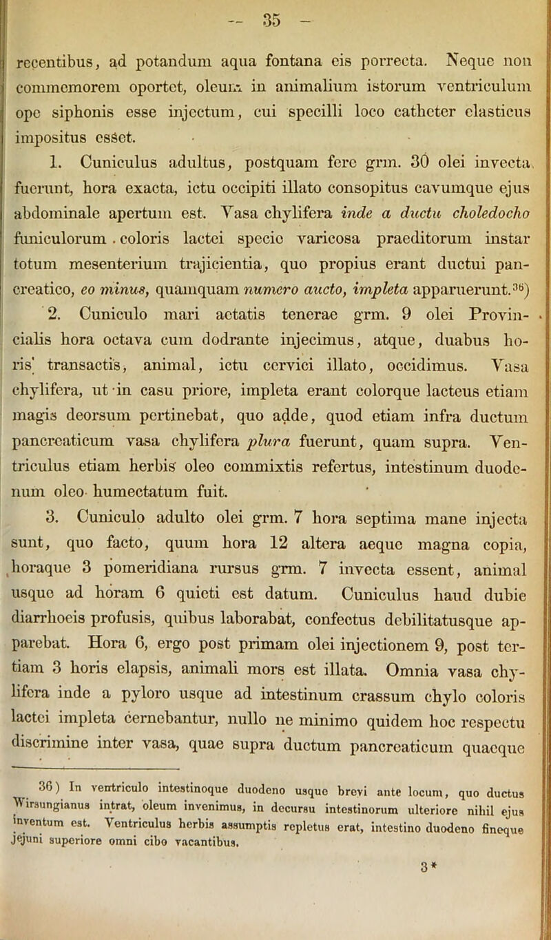 recentibus, ad potandum aqua fontana eis porrecta. Neque non commemorem oportet, oleum in animalium istorum ventriculum ope siphonis esse injectum, cui specilli loco catheter elasticus impositus csSet, 1. Cuniculus adultus, postquam fere grm. 30 olei invecta, fuerunt, hora exacta, ictu occipiti illato consopitus cavumque ejus abdominale apertum est. Yasa chylifera inde a ductu choledocho funiculorum . coloris lactei specio varicosa praeditorum instar totum mesenterium trajicientia, quo propius erant ductui pan- creatico, eo minus, quamquam numero aucto, impleta apparuerunt.36) 2. Cuniculo mari aetatis tenerae grm. 9 olei Provin- cialis hora octava cum dodrante injecimus, atque, duabus ho- ris' transactis, animal, ictu cervici illato, occidimus. Yasa chylifera, ut in casu priore, impleta erant colorque lacteus etiam magis deorsum pertinebat, quo adde, quod etiam infra ductum pancreaticum vasa chylifera plura fuerunt, quam supra, Yen- triculus etiam herbis oleo commixtis refertus, intestinum duode- num oleo humectatum fuit. 3. Cuniculo adulto olei gnn. 7 hora septima mane injecta sunt, quo facto, quum hora 12 altera aeque magna copia, horaque 3 pomeridiana rursus grm. 7 invecta essent, animal usque ad horam 6 quieti est datum. Cuniculus haud dubie diarrhoeis profusis, quibus laborabat, confectus debilitatusque ap- parebat. Hora 6, ergo post primam olei injectionem 9, post ter- tiam 3 horis elapsis, animali mors est illata. Omnia vasa chy- lifera inde a pyloro usque ad intestinum crassum chylo coloris lactei impleta cernebantur, nullo ne minimo quidem hoc respectu discrimine inter vasa, quae supra ductum pancreaticum quaeque _ ventriculo intestinoque duodeno usque brovi ante locum, quo ductus Wirsungianus intrat, oleum invenimus, in decursu intestinorum ulteriore nihil ejus inventum est. Ventriculus herbis assumptis repletus erat, intestino duodeno fineque jejuni superiore omni cibo vacantibus. 3*