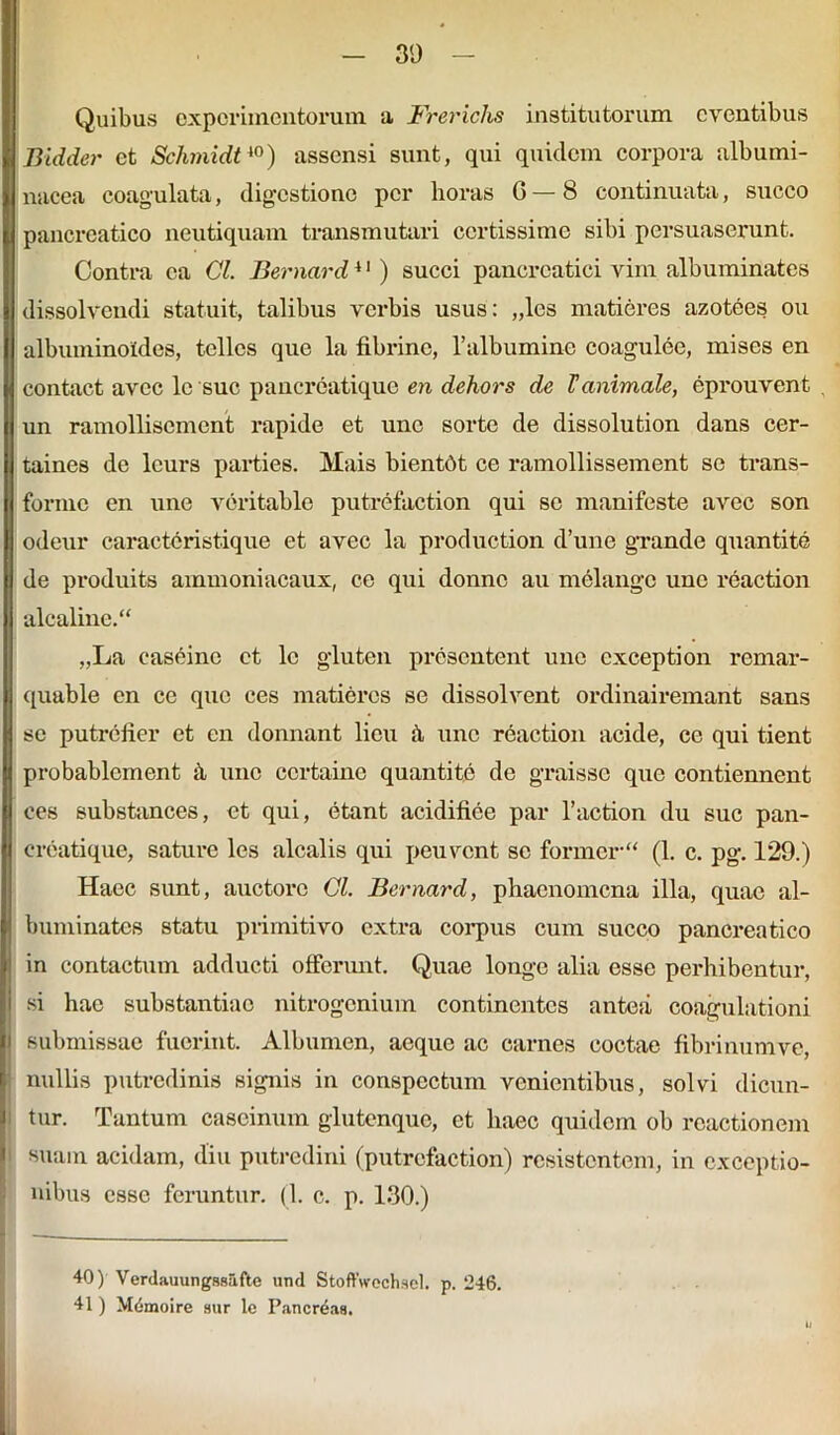 Quibus experimentorum a Frericlis institutorum eventibus Bidder et Schmidt40) assensi sunt, qui quidem corpora albumi- nacea coagulata, digestione per horas 6 — 8 continuata, succo pancreatico neutiquam transmutari certissime sibi persuaserunt. Contra ea Cl. Bernard41) succi pancreatici vim albuminates dissolvendi statuit, talibus verbis usus: „les matieres azotees ou albuminoiides, tellcs que la fibrine, 1’albumine coagulee, mises en contact avee lc sue pancreatique en dehors de Tanimale, eprouvent un ramollisement rapide et une sorte de dissolution dans cer- taines de leurs parties. Mais bientdt ce ramollissement se trans- forme en une veritable putrefaction qui se manifeste avee son odeur caracteristique et avee la production d’une grande quantite de produits ammoniacaux, ce qui donno au melangc une reaction alcaline. „La caseine et lc gluten presentent une cxception remar- quable en ce quo ces matieres se dissolvent ordinairemant sans se putrefier et en donnant licu ;i une reaction acide, ce qui tient probablcment h uno ccrtaine quantite de graisse que contiennent ces substances, et qui, etant acidifiee par 1’action du suc pan- creatique, sature les alcalis qui peuvent se former (1. c. pg. 129.) Haec sunt, auctore Cl. Bernard, phaenomena illa, quae al- buminates statu primitivo extra corpus cum succo pancreatico in contactum adducti offerunt. Quae longe alia esse perhibentur, si hae substantiae nitrogenium continentes antea coagulationi submissae fuerint. Albumen, aeque ac carnes coctae fibrinum ve, nullis putredinis signis in conspectum venientibus, solvi dicun- tur. Tantum cascinum glutenque, et haec quidem ob reactionem suam acidam, diu putredini (putrefaction) resistentem, in exceptio- nibus esse feruntur. (1. c. p. 130.) 40) Verdauungssufte und Stoffwech-iel. p. ‘246. 41) Mdmoire sur lc Pancreaa.