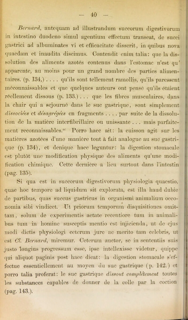 Bernard, antequam ad illustrandum succorum digestivorum in intestino duodeno simul agentium effectum transeat, dc succi gastrici ad albuminates vi et efficacitate disserit, in quibus nova quaedam et inaudita discimus. Contendit enim talia: que la dis- solution des alimcnts azotes contcnus dans 1’estomac n’est qu’ apparente, au moins pour un grand nombrc des parties alimen- taires. (p. 134,) .... qu’ils sont tellement ramollis, qu’ils paressent mcconnaissables et que quelques auteurs ont pense qu’ils ctaicnt rdcllemcnt dissous (p. 133.) . . . que les fibros musculaires, dans la chair qui a sejourno dans le suc gastrique, sont simplemcnt dissociees et desagregees en fragments .... par suite de la dissolu- tion dc la matiore interfibrillaire ou unissante . . . mais parfaite- ment reconnaissables.“ Poito haec ait: la cuisson agit sur les matiores azotees d’une maniore tout ii fait analogue au suc gastri- que (p. 134), et denique haec leguntur: la digestion stomacale est plutdt uue modification physique des alimcnts qu’une modi- fication chimique. Cette demiore a lien surtout dans l’intestin (pag. 135). Si qua est in succorum digestivorum physiologia quaestio, quae hoc tempore ad liquidum sit explorata, est illa haud dubie de partibus, quas succus gastricus in organismi animalium oeco- C nomia sibi vindicet. Ut priorum temporum disquisitiones omit- tam , solum de experimentis aetate recentiorc tum in animali- bus tum in homine susceptis mentio est injicienda, ut de ejus modi dictis physiologi cetorum jure ac merito tam celebris, ut est Cl. Bernard, miremur. Ceterum auctor, se in sententiis suis justo 'longius progressum esse, ipse intellexisse videtur, quippe qui aliquot paginis post haec dicat: la digestion stomacale s’ef- fectue essentiellement au moyen du suc gastrique (p. 142.) et porro talia proferat: le suc gastrique dissout completement toutes les substances capables de donner de la colle par la coction (pag. 143.).