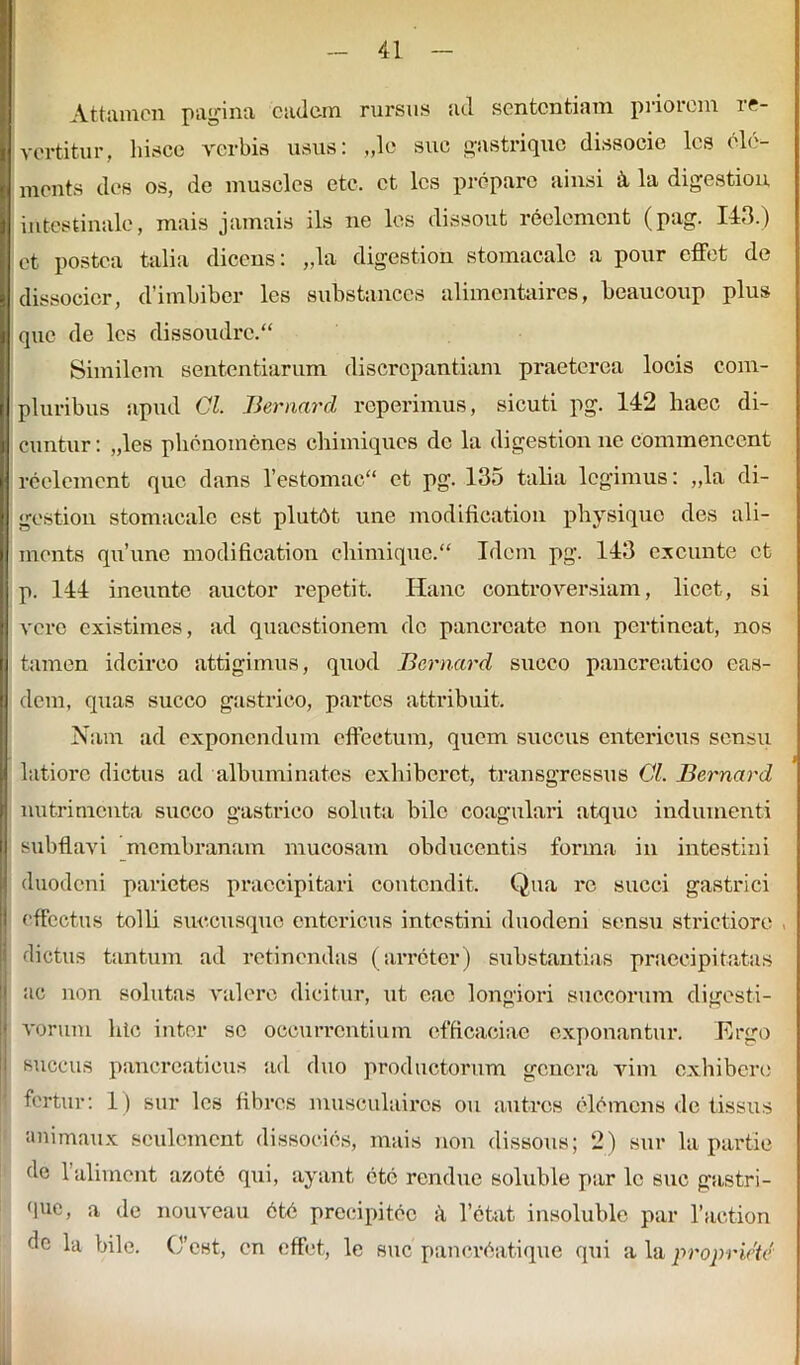 Attamen pagina eadem rursus ad sententiam peiorem re- vertitur, hisce verbis usus: „lo sue gastrique dissoeie les ele- ments des os, de muscles ete. et les prepare ainsi ii la digestion intestinale, mais jatnais iis ne les dissout reclemcnt (pag. 143.) et postea talia dicens: „la digestion stomacalc a pour effet de dissocier, d’imhiber les substances alimentaires, beaucoup plus que de les dissoudrc. Similem sententiarum discrepantiam praeterea locis com- pluribus apud Gl. Bernard reperimus, sicuti pg. 142 haec di- cuntur: „les phenoincnes chimiques de la digestion ne commencent reclemcnt que dans l’estomac“ et pg. 135 talia legimus: ,,la di- gestion stomacalc est plutOt une modification physiquo des ali- menta qu’une modification chimique.“ Idem pg. 143 exeunte et p. 144 ineunto auctor repetit. Hanc controversiam, licet, si vere existimes, ad quaestionem dc pancreate non pertineat, nos tamen idcirco attigimus, quod Bernard succo pancreatico eas- dem, quas succo gastrico, partes attribuit. Nam ad exponendum effectum, quem succus entericus sensu latiore dictus ad alburni nates exhiberet, transgressus GL Bernard nutrimenta succo gastrico soluta bile coagulari atque indumenti subflavi membranam mucosam obducentis forma in intestini duodeni parietes praecipitari contendit. Qua rc succi gastrici effectus tolli succusque entericus intestini duodeni sensu strictiore , dictus tantum ad retinendas (arreter) substantias praecipitatas ac non solutas valere dicitur, ut eae longiori succorum digesti- voruni hic inter se occurrentium efficaciae exponantur. Ergo succus pancreaticus ad duo productorum genera vim exhibere fertur: 1) sur les libres musculairos ou autres elemens de fissus animaux sculcinent dissocies, mais non dissous; 2) sur la partie de 1’aliment azote qui, ayant ete rendue soluble par lc suc gastri- que, a de nouveau 6tb precipitec it 1’etat insoluble par 1’action de la bile. C’est, en effet, le suc'panerbatique qui alapropriete