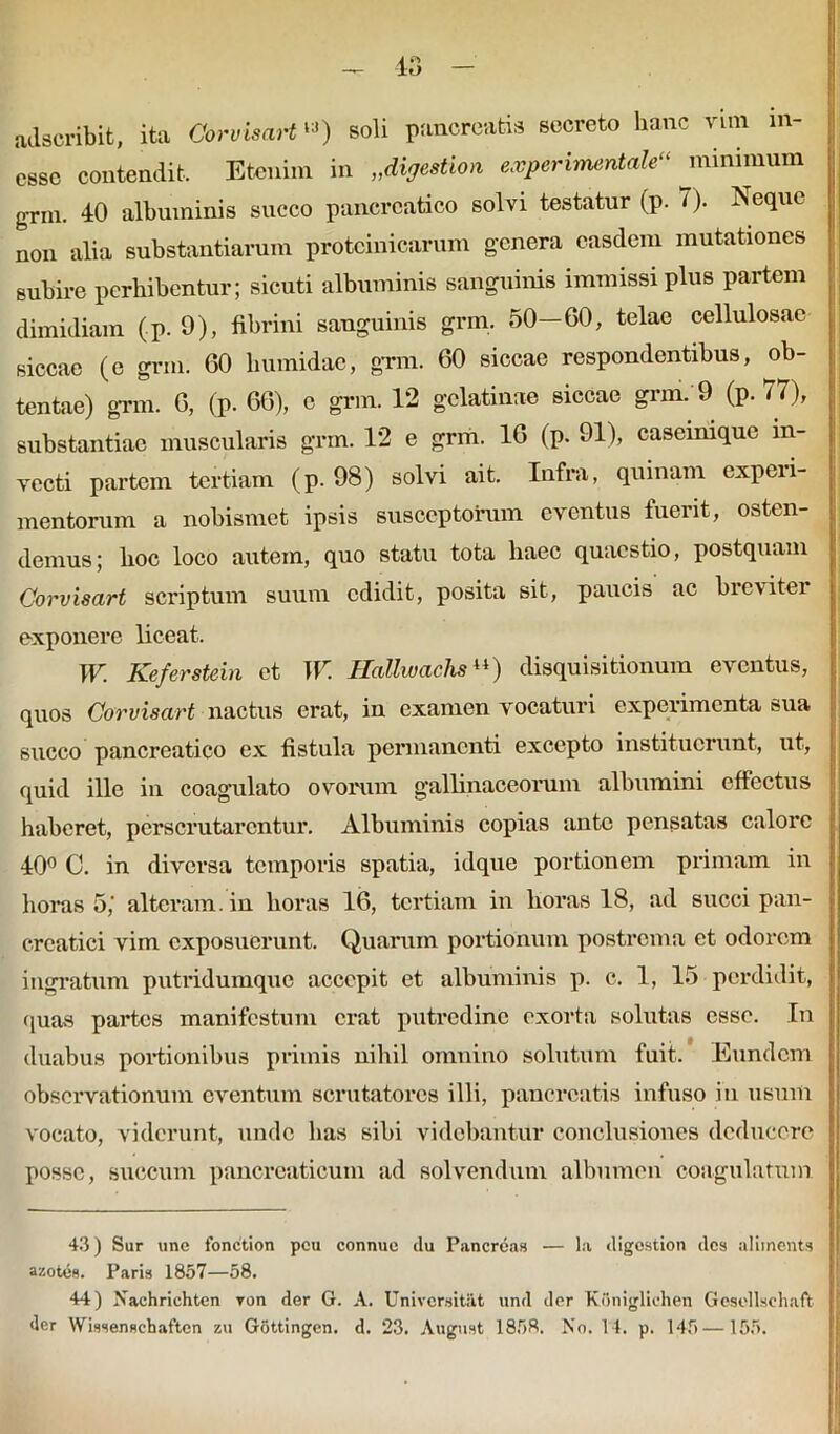 adscribit, ita CorvisaH‘3) soli pancreatis socreto hanc vim m- essc contendit. Etenim in „diffestion experinumtale minimum grm. 40 albuminis succo pancreatico solvi testatur (p. 7). Neque non alia substantiarum proteinicarum genera easdem mutationes subire perbibentur; sicuti albuminis sanguinis immissi plus partem dimidiam (p. 9), fibrini sanguinis grm. 50—60, telae cellulosae siccae (c grm. 60 bumidae, grm. 60 siccae respondentibus, ob- tentae) grm. 6, (p. 66), e grm. 12 gclatinae siccae grm. 9 (p. 77), substantiae muscularis grm. 12 e grm. 16 (p. 91), caseinique in- vecti partem tertiam (p. 98) solvi ait. Infra, quinam cxpeii- mentorum a nobismet ipsis susceptorum eventus fuerit, osten- demus; boc loco autem, quo statu tota haec quaestio, postquam Corvisart scriptum suum edidit, posita sit, paucis ac brevitei exponere liceat. W. Keferstein et W. Hallwachsu) disquisitionum eventus, quos Corvisart nactus erat, in examen vocaturi experimenta sua succo pancreatico ex fistula permanenti excepto instituerunt, ut, quid ille in coagulato ovorum gallinaceorum albumini effectus haberet, perscrutarentur. Albuminis copias ante pensatas calore 40° C. in diversa temporis spatia, idque portionem primam in horas 5,' alteram, in horas 16, tertiam in horas 18, ad succi pan- creatici vim exposuerunt. Quarum portionum postrema et odorem ingratum putridumque accepit et albuminis p. c. 1, 15 perdidit, quas partes manifestum erat putredine exorta solutas esse. In j duabus portionibus primis nihil omnino solutum fuit. Eundem observationum eventum scrutatores illi, pancreatis infuso in usum vocato, viderunt, unde lias sibi videbantur conclusiones deducere posse, succum pancreaticum ad solvendum albumen coagulatum 43) Sur une fonction peu connue du Pancreas — la digostion des aliinents azotes. Paris 1857—58. 44) Xachrichten ron der G. A. Univcrsitiit und der KOnigliehen Gesollschaft der Wissenschaftcn zu Gottingen. d. 23. August 1858. No. 14. p. 145 —155.