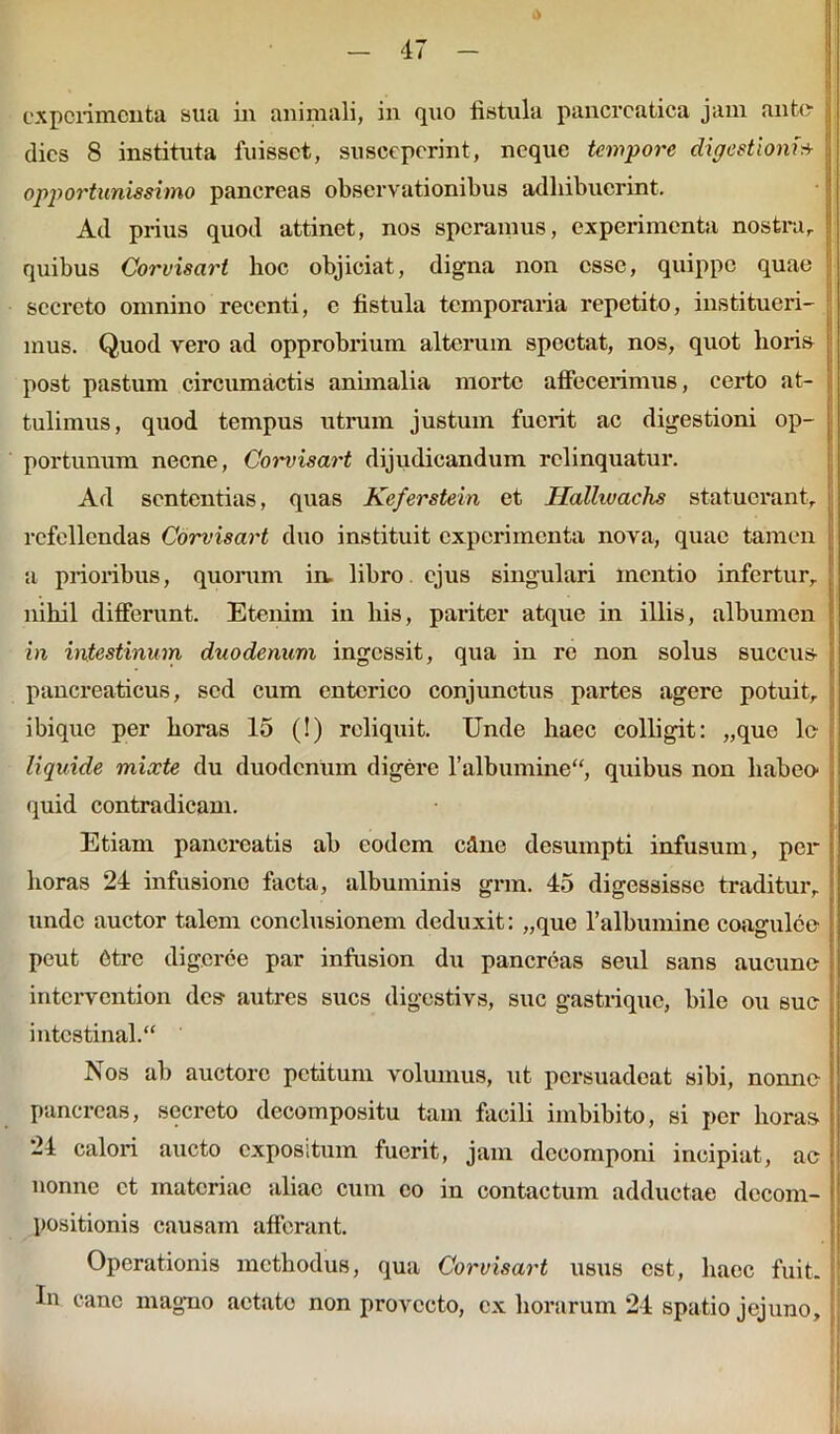 experimenta sua in animali, in quo fistula pancreatica jam ante (lies 8 instituta fuisset, susceperint, neque tempore digestioni* opportunissimo pancreas observationibus adhibuerint. Ad prius quod attinet, nos speramus, experimenta nostra, quibus Corvisart hoc objiciat, digna non esse, quippe quae secreto omnino recenti, e fistula temporaria repetito, institueri- mus. Quod vero ad opprobrium alterum spectat, nos, quot horis post pastum circumactis animalia moi’tc affecerimus, certo at- tulimus, quod tempus utrum justum fuerit ac digestioni op- portunum necne, Corvisart dijudicandum relinquatur. Ad sententias, quas Keferstein et Hallivachs statuerant, refellendas Corvisart duo instituit experimenta nova, quae tamen a prioribus, quorum in, libro ejus singulari mentio infertur, nihil differunt. Etenim in his, pariter atque in illis, albumen in intestinum duodenum ingessit, qua in re non solus succus pancreaticus, sed cum enterico conjunctus partes agere potuit, ibique per horas 15 (!) reliquit. Unde haec colligit: „que le liquide mixte du duodenum digere 1’albumine, quibus non habeo quid contradicam. Etiam pancreatis ab eodem cflne desumpti infusum, per horas 24 infusione facta, albuminis gnn. 45 digessisse traditur, unde auctor talem conclusionem deduxit: „que 1’albumine coagulce peut Ctrc digcrce par infusion du pancreas seul sans aucune intervention des autres sues digestivs, suc gastrique, bile ou sue intestinal. Nos ab auctore petitum volumus, ut persuadeat sibi, nonne pancreas, secreto decompositu tam facili imbibito, si per horas 24 calori aucto expositum fuerit, jam deeomponi incipiat, ac nonne et materiae aliae cum eo in contactum adductae decom- positionis causam afferant. Operationis methodus, qua Corvisart usus est, haec fuit. In cane magno aetate non provecto, ex horarum 24 spatio jejuno.