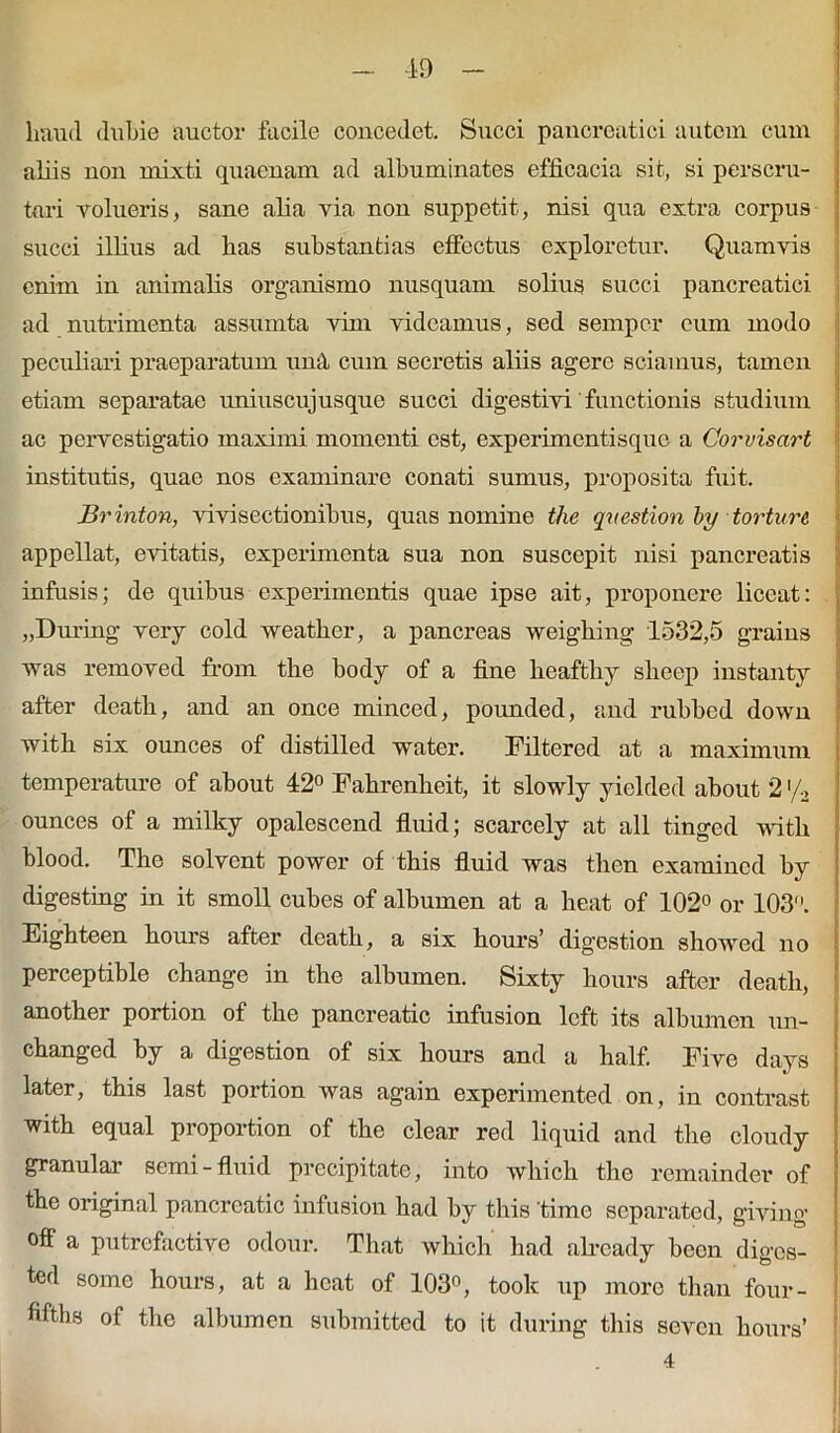 haud dubie auctor facile concedet. Succi pancreatici autem cum aliis non mixti quaenam ad albuminates efficacia sit, si perscru- tari volueris, sane alia via non suppetit, nisi qua extra corpus succi illius ad has substantias effectus exploretur. Quamvis enim in animalis organismo nusquam solius succi pancreatici ad nutrimenta assumta vim videamus, sed semper eum modo peculiari praeparatum una cum secretis aliis agere sciamus, tamen etiam separatae uniuscujusque succi digestivi functionis studium ac pervestigatio maximi momenti est, experimentisque a Corvisart institutis, quae nos examinare conati sumus, proposita fuit. Brinton, vivisectionibus, quas nomine the qvestion by torture appellat, evitatis, experimenta sua non suscepit nisi pancreatis infusis; de quibus experimentis quae ipse ait, proponere liceat: „During very cold weather, a pancreas weighing 1532,5 grains was removed from the body of a fine hcafthy sheep instanty after death, and an once minced, poimded, and rubbed down with six ounces of distilled water. Filtered at a maximum temperature of about 42° Fahrenheit, it slowly yielded about 2 '/2 ounces of a milky opalescend fluid; scarcely at ali tinged with blood. The solvent power of this fluid was then examincd by digesting in it smoll cubes of albumen at a heat of 102° or 103. Eighteen hours after death, a six hours’ digestion showed no perceptible change in the albumen. Sixty hours after death, another portion of the pancreatic infusion left its albumen un- changed by a digestion of six hours and a half. Five days later, this last portion was again experimented on, in contrast with equal proportion of the ciear red liquid and tlie cloudy granular semi- fluid precipitate, into which the remainder of the original pancreatic infusion had by this time separated, giving ofl“ a putrcfactive odour. That which had aheady been diges- ted some hours, at a heat of 103°, took up more than four- fifths of the albumen submitted to it during this seven hours’ 4