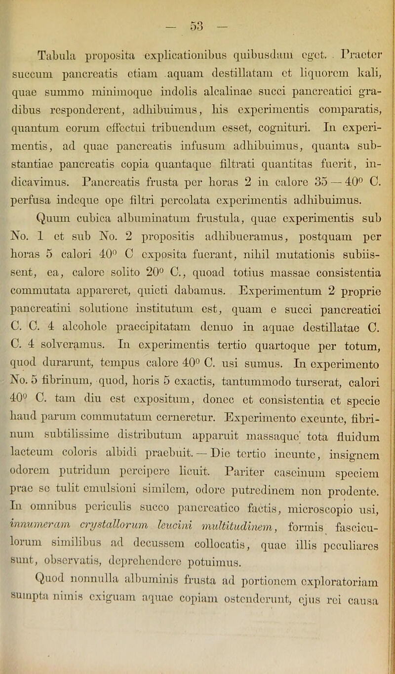 Tabula proposita explicationibus quibusdam ogct. Praeter succum pancreatis etiam aquam destillatam et liquorem kali, quae summo minimoque indolis alcalinae succi pancreatici gra- dibus responderent, adhibuimus, liis experimentis comparatis, quantum eorum effectui tribuendum esset, cognituri. In experi- mentis, ad quae pancreatis infusum adhibuimus, quanta sub- stantiae pancreatis copia quantaque filtrati quantitas fuerit, in- dicavimus. Pancreatis frusta per horas 2 in calore 35 — 40° 0. perfusa indeque ope Ultri percolata experimentis adhibuimus. Quum cubica albuminatum frustula, quae experimentis sub No. 1 et sub No. 2 propositis adhibueramus, postquam per horas 5 calori 40° 0 exposita fuerant, nihil mutationis subiis- sent, ea, calore solito 20° 0., quoad totius massae consistentia commutata appareret, quieti dabamus. Experimentum 2 proprie pancreatini solutione institutum est, quam c succi pancreatici C. C. 4 alcoliole praecipitatam denuo in aquae destillatae C. C. 4 solveramus. In experimentis tertio quartoque per totum, quod durarunt, tempus calore 40° C. usi sumus. In experimento No. 5 fibrinum, quod, horis 5 exactis, tantummodo turserat, calori 40° C. tam diu est expositum, donec et consistentia et specie haud parum commutatum cerneretur. Experimento exeunto, fibri- num subtilissime distributum apparuit massaque' tota fluidum lacteum coloris albidi praebuit. — Dic tertio incunte, insignem odorem putridum percipere licuit. Pariter caseinum speciem prae se tulit cmulsioni similem, odore putredinem non prodente. In omnibus periculis succo pancreatico factis, microscopio usi, innumeram crystallorum leucini multitudinem, formis fascicu- lorum similibus ad decussem collocatis, quae illis peculiares sunt, observatis, deprehendere potuimus. Quod nonnulla albuminis frusta ad portionem exploratoriam sumpta nimis exiguam aquae copiam ostenderunt, ejus rei causa