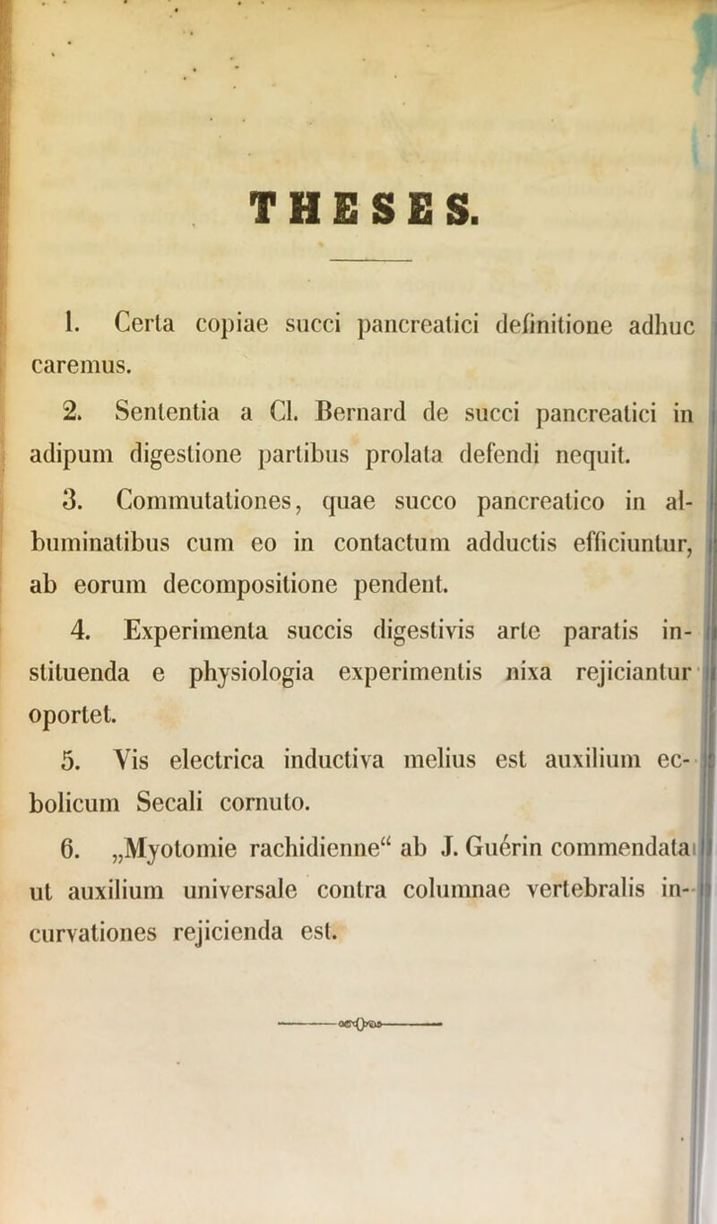 THESES. 1. Cerla copiae succi pancreatici definitione adhuc caremus. 2. Sententia a Cl. Bernard de succi pancreatici in adipum digestione partibus prolata defendi nequit. 3. Commutationes, quae succo pancreatico in al- buminatibus cum eo in contactum adductis efficiuntur, ab eorum decomposilione pendent. 4. Experimenta succis digestivis arte paratis in- stituenda e physiologia experimentis nixa rejiciantur oportet. 5. Vis electrica inductiva melius est auxilium ec- bolicum Secali cornuto. 6. „Myotomie rachidienne“ ab J. Guerin commendatai ut auxilium universale contra columnae vertebralis in- curvationes rejicienda est. o©'c0y»>