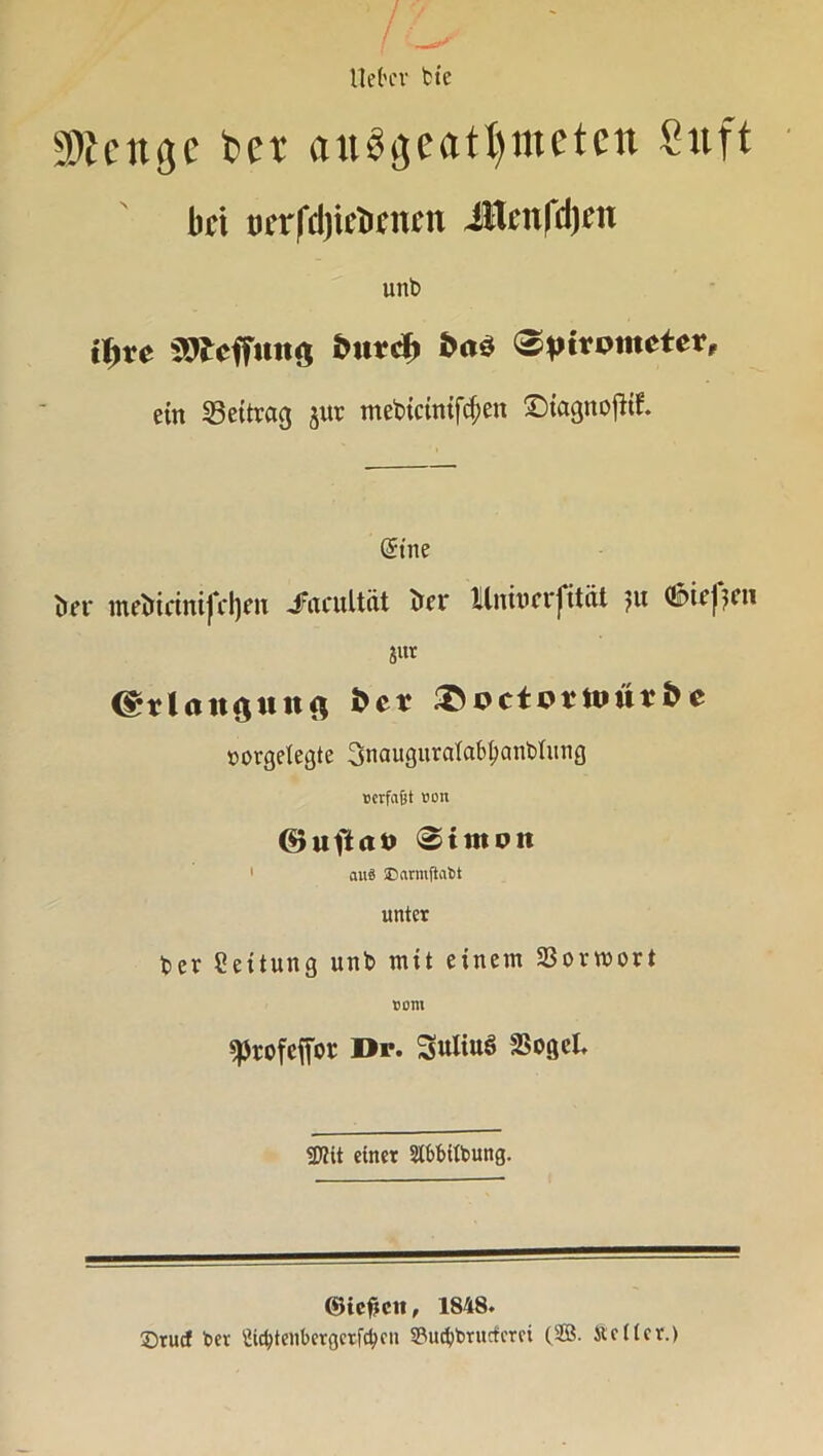 lieber bic «Wenge bet auögeat^mctcn Suft bei ocrfri)ict>rnrn iUcnldjcn unb fyvc SOlcffuitö &utd> (Spirometer, ein Beitrag jur mebicinifcf>en ©tagttojltf. (Sine fcer metrietnifetym Jfacultüt frei* Ilnivcvjität ju (Sbie)??1' jut (grlangunft fcer &octortt»ur & e »orgelegte 3naugurcrfabl)anbtung »erfaßt »on ©uftao 0imoit 1 aus SDarmfiabt unter ber Leitung unb mit einem Sßormort tont sprofefior Dp. Suliuö 2>ogcl. «D?tt einet 21f>fuft>ung. ©iefjcn, 1848. £>rucf bev £id)tenbergetfctycn SPu^brucfcrci (SB. Slettcr.)