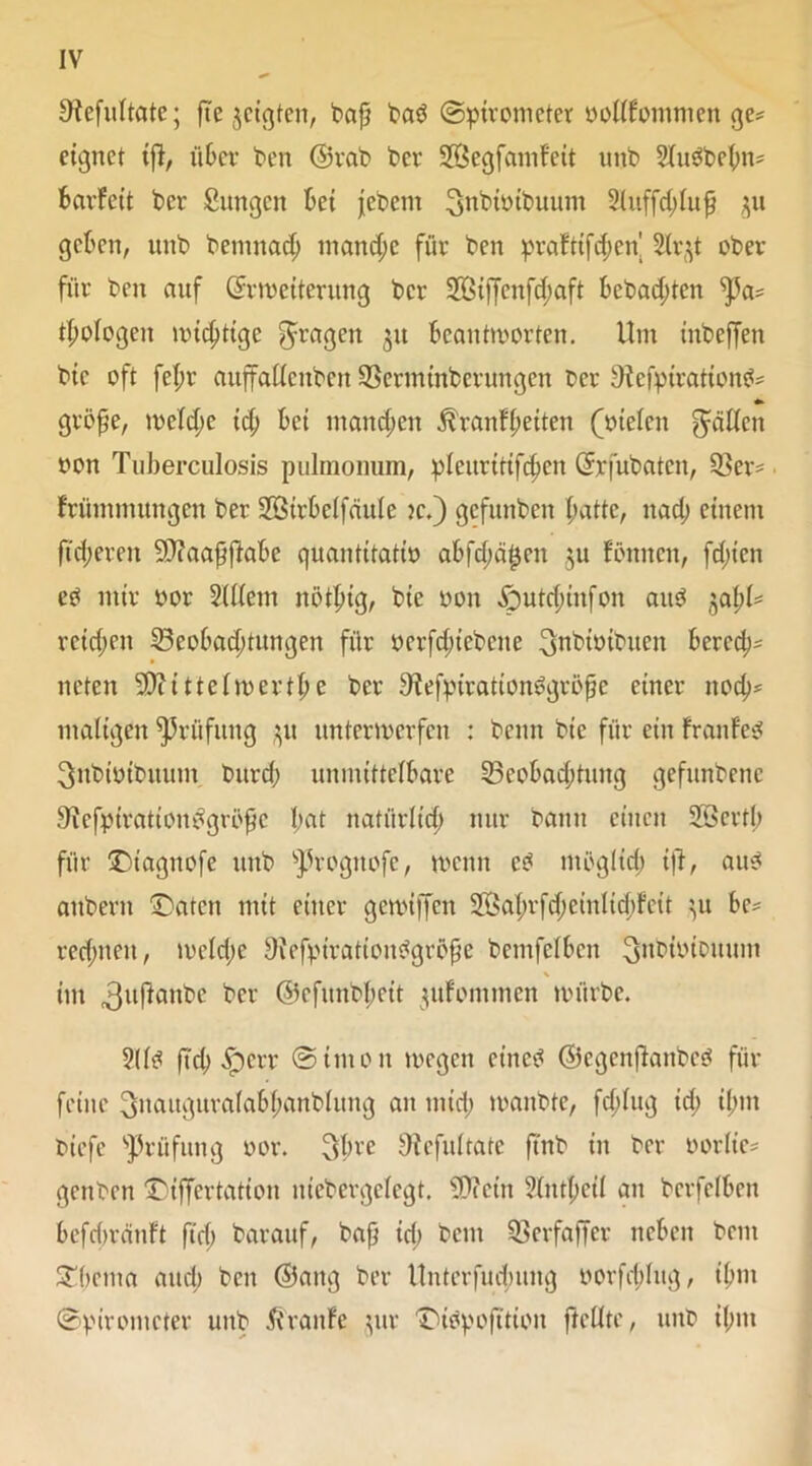 Oiefultate; fte $cigten, baf? bab (Spirometer oollfommen ge* eignet tfl, über bert ©rab ber üffiegfamfeit unb Slubbcbn* barfeit ber Sungen bei febem ^nbiüibuum Sluffcblufj $u geben, unb bemnad; manche für ben prafttfdjeu SIrjt ober für ben auf ©i-weiterung ber 28iffenfd;aft bcbadjten ^a* d;oiogen triftige 5raÖen $u Beantworten. Um inbeffen bic oft fef;r aitffadcnbcn Bcrmtnberungen t>cr Sfofpirationb* *«• große, welche idj bei mannen Äranffieiten (melcn fallen oon Tuberculosis pulmonum, pleurittfcben ©rfubatcn, Ber* frümmungen ber Sßirbelfäule je.) gefunben batte, nach einem fieberen SDfaafjjiabe quantitativ abfcbä$en $u fönnen, fdnen eb mir oor Sfliem nötptg, bte oon £)utd;infon aitö '0cfyU reifen Beobachtungen für ocrfdjtebene ^nbioibuen berech- neten Sftittelwertbe ber Siefpirationbgrößc einer nod)* maligen Prüfung ^u unterwerfen : beim bic für ein franfeb ^nbiüibuum bureb unmittelbare Beobachtung gefunbenc Befpirationbgrößc b<*t nafürlt'dh nur bann einen Söertl; für Dtagnofe unb sJ3rogttofe, wenn cb mögltd; ift, aub aitberit Daten mit einer gewiffen 2öabrfd;cinltd)fctt ^u be* redeten, wcld;e Oiefpirationbgröße bcmfelbcn Snbtoibuum \ im ,3ujfanbe Ber ©efunbbeit jufommen würbe. 2(lb ftcb £err @imon wegen cinc^ ©egenjianbeb für feine ^itaitguralabbanblung an mich wanbte, fd;lug id; ihm tiefe Prüfung oor. 3brc SHefultatc ftnb iu ber twrlie* genben Dtffertation uiebergclegt. ’iPtcin Sfntbcil au bcrfelbcn befdwänft ftd; barauf, bafj id; beut Berfaffer neben beut Dbema and) ben ©ang ber Unterfudmng oorfdditg, ihm (Spirometer unb Traufe $ur Dibpofttion ftellte, unb ihm