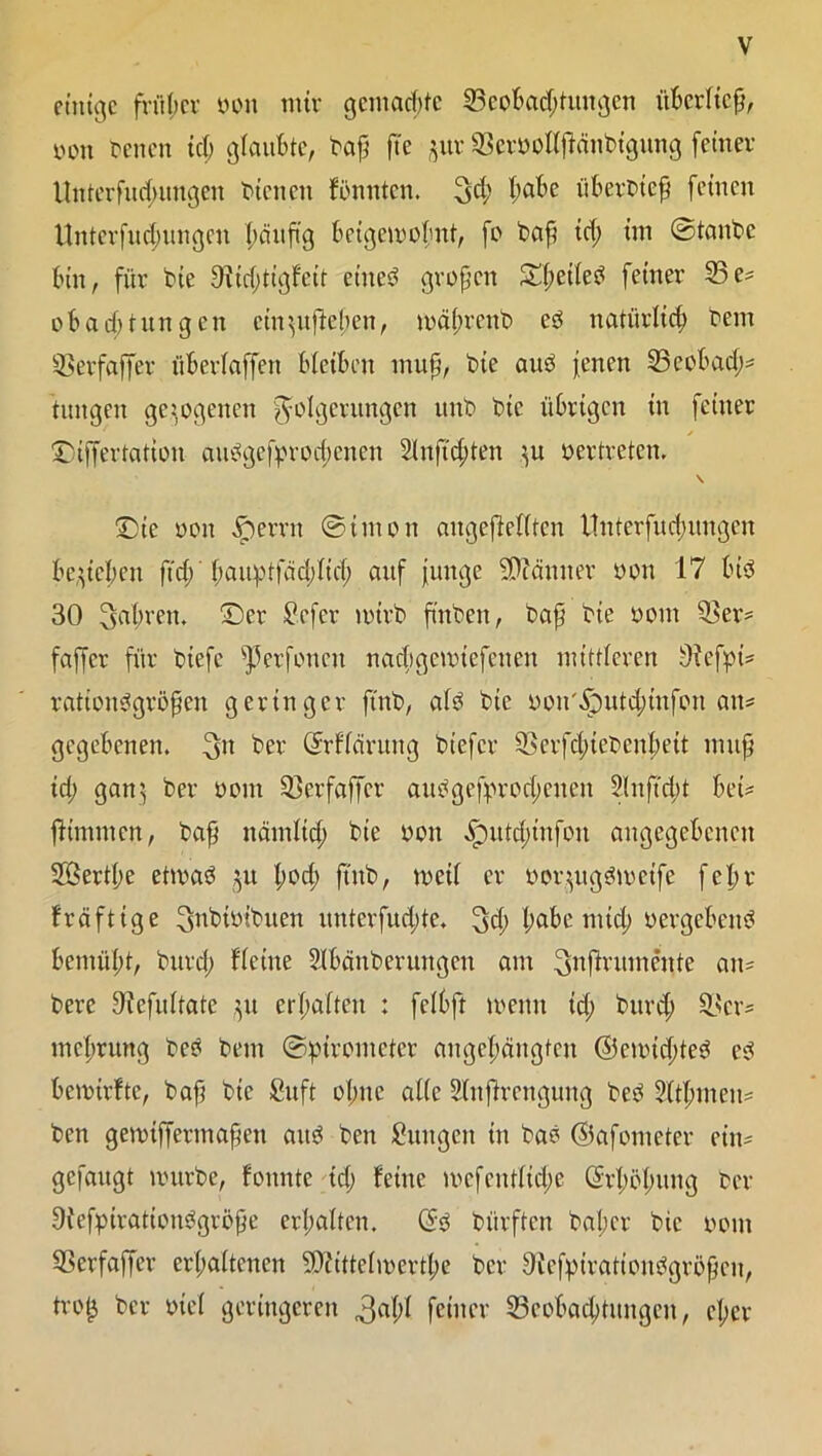 einige früher von nur gemachte Beobachtungen überließ, von Venen ich glaubte, baß ß'e ^ur Bervollßcinbtgung feiner llnterfud;ungen bienen konnten, 3ch h^c überbieß feinen Unterfud;ungcu ^äitftg beigemobut, fo baß id; im ©taube bin, für bie 91id;tigfeit eines großen S(;ct(cb feiner 33e* ob ad) tun gen ein$ußel;en, mäl;rcnb eö natürlich bem 33erfaffer überbaffen bleiben muß, bie and jenen 33eobach* tungen gezogenen Folgerungen unb bie übrigen in feiner / ©tffertation aubgefprod;enen 2lnftd;ten }u vertreten. \ ©ie von .Sperrn ©imon ungeteilten Unterfud;ungcn belieben ftd; baißüfäd;lid; auf junge Scanner von 17 lud 30 fahren, ©er Sefer nurb ß'nben, baß bie vom Ber* fafjer für biefe v]3erfonen nachgcnuefeuen mittleren Olefpi* rationbgrößen geringer ftnb, alb bie von'Sputchmfon an* gegebenen. 3« her Cfrflärung biefer Bcrfdßebcnheit muß ich 3ani b>er vom Berfaffer aubgefprochenen 2lnß'd;t bei= ßtmmcn, baß nämltd; bie von ^)utd)tnfon angegebenen Söertße etmab 31t l;vd; ß'nb, rncil er voqugbmcife fchr fräftige ^nbivibuen unterfud;te. ^d).habemid; vergebend bemüht, burd; flcine Slbänberungen am ^ffrumente an* bere Bcfultatc $u erhalten : fclhft wenn id; burd; Ber* mehrung beb bem ©pirometer angcl;äugtcn ©cmid;teb eb bemirfte, baß bie Cuft ohne alle Slnßrcngung beb 21tf>men* ben gennffermaßen aitb ben Zungen in bab ©afometer ein* gefaugt mürbe, founte id; feine mcfenflid;e (Erhöhung ber Ofefpirationbgröße erhalten. (5b btirften bal;cr bie vom Berfaffer erhaltenen SDftttefmerthe ber Oiefpirationbgrößcn, tro£ ber viel geringeren feiner 23eobachtungcn, el;er