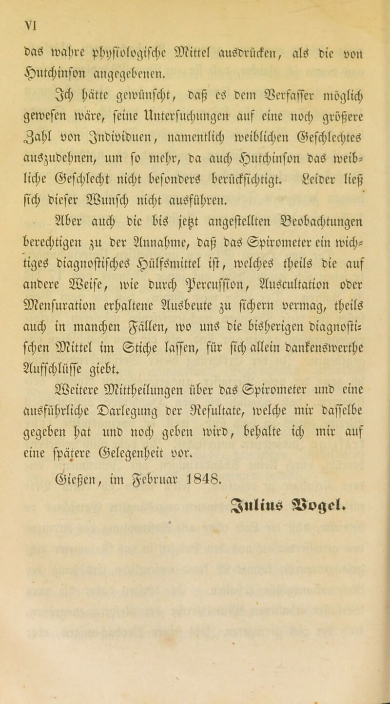 bad mabrc pl;t;ftologifche Mittel audbtfirfen, ald btc weit .!putd;infon angegebenen. 3d; patte gciininfd;t, baß cd bent 93erfaffer möglich gemefen märe, feine Unterfud;ungen auf eine nod; größere 3al;l yon 3^nbit)ibuen, namentlid; n>ei6Ucpen @efd;lcd;ted and}ubel;nen, um fo niepv, ba aud; £mtd;infon bad meib* Iid;e @efd;led;t niept befonberd beriidfidütgt. Seiber lieft fiep biefer Sßitnfd; niept audfül;ten. Slber auep bic btd jeljt angcdelltcn S3eobad;tuugen berechtigen ber Sinnahme, baß bad ©pirometer ein mich* tiged biaguoflifd;cd .Spülfdnuttel ift, mclched tl;etld bie auf anbere Sßeife, mte burd; ^etcuffton, Sludcultation ober Sftcnfuration erhaltene Sludbeute ju ftepern oermag, tl;cild aud; in manchen fällen, mo und bie bisherigen btagnoffc fd;en Mittel im ©tid;e laffen, für ftd; allein banfendmerthe S(uffd;lüffe giebt. Sßcitere 9)?ittpeilungcn über bad ©pirometer mtb eine aitdfühtlid;c Darlegung ber Dicfultate, meld;c mir baffclbe gegeben pat unb nod; geben mirb, bepalte id; mir auf eine fpätere (Gelegenheit OOr. (Giefjcn, im Februar 1848. Julius