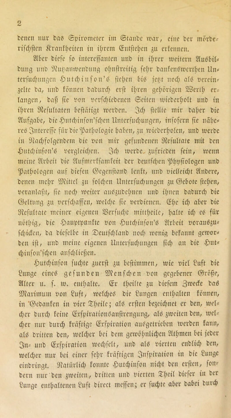 betten nuv bao ©pirometer im ©taube war, eine ber mörbe* rifd;ften Äranfbeitcn tu ihrem ©utftehen 31t erfennen. Slbcr btefe fo tntercjfanten utib t'n ihrer wettern SJuebil* btmg iinb Sftu^anwenbung oljnffretttg fel;r banfcncwerthen Un* terfitdjungcn £>utcbinfon’d ftcpen bis jet^t uod) alb öeretn- 3elte ba, imb fönnen baburd; erft ihren gehörigen SBeril) er? langen, baff fte non nerfdftcbenen ©ettcn wteberljolt unb in ihren 9lefultaten beftätigt werben. 3d> fteütc mir baher bte Slufgabe, bw £utd)infon’fd)en llntcrfudjungen, t’nfofcrn fte nabe* reo ^ntercffe für bic Pathologie hoben, 31t wteberholcn, unb werbe tn Diachfolgenbeni bte non mtr gefunbenen Dicfultate mit ben £ittd)tnfon’d oerglctdicn. 3ri) werbe, gufrieben fein, wenn meine Slrbett bte Slufmerffomfeit ber bcuticpcn Phpftologcn unb Pathologen auf btefett ©cgenftanb lenft, unb nicllcidjt Stnbere, benen mchv Mittel 31t foldjeti Unterfudntngcn 31t Ocbote ftchen, neranlafit, fte uod; Wetter auö3itbehnen unb ihnen boburch bte ©eltutig 31t nerfdjaffen, weldje fte nerbtcncit. Gfbc ich aber bte Sfefultate meiner eigenen SSerfucfie mittheile, polte id) eö für itöthtg, bt'e £auptpunfte non ^utdjtnfon’b Slrbeit norau$3U* fdftcfen, ba btcfelbe tn 3Deutfd;Ianb nod) wenig befannt gewor* ben ift, unb meine eigenen Unterfud;ungcn ftd; an bt’e d;infon’fd;en anfd)licffen. £>utd)infon fud;te 3uerfi 31t befitmmen, wie ntcl ?uft bte Sunge etticb gefunben 9)?enfdien non gegebener ©röjfe, 2llter u. f. w. enthalte. @r theifte 31t btefem 3wecfe bab Maximum non Cuft, weld;eb bie Cungen enthalten fönnen, in ‘©ebonfen tn ntcr Steile; alb erfien be^cidjnet er ben, wel? d)cr burd) feine ßrfpirattonbanflrengung, alb 3Wctten ben, wel* (her nur burd; freifttge ©rfpirotion aubgetrieben werben fatin, alb britten ben, wcldjer bet bent gewöpnlidjen Slthmcn bet jeber 3tt* unb Grrfptration wcd;fclt, unb alb nierten ettbltd; ben, weld;er nur bei einer fehr fräftigen 3nfpt'ration in bte Sunge einbringt, Natürlich fonntc £ut<htnfon nicht ben erften, foit* bern nur ben gwetten, brttten unb nierten 3Thc*I tiefer tn ber ?unge enthaltenen ?uft btrect ntcjfen; er fuchtc aber babei bttreh