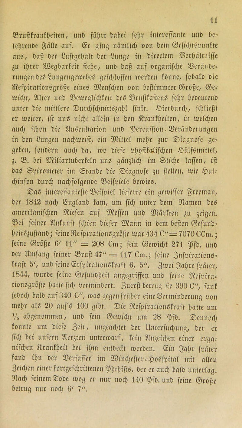 ©ruflfranfftettcn, ttnb füljrt habet fe(;r tntereffante uttb be= lebrenbe gcifle auf. ©r ging ttdmltd) 0011 bem ©eftd)tbpunfte attb, ba§ bei* Cuftgeftalt bei* klinge tu bt’rectem Ißerfwttntffe 511 tfirer Sßegbarfett ftcfjc, uttb baf? auf organtfdje SSevdube* rungen beb CungengeWebeb gefd)loffen werben fönne, fobalb bie Sfefpt'rationbgröfie etttcö 2D?enfd)en von beftimmter ©rßffe, ©e* wid)t, Sllter uttb SBeweglicftfeit beb 33ruflfaflenb feftr bebeutenb unter bte mittlere Durd)fd)nittb3altl ftnft. £)terburrf), fd)ltc§t er weiter, t'ft uttb ntdft allein tn ben Ärattfbeiten, in welchen aud; fd)on bte Slubcultatton uttb fJ5ercuffton • Ißeränberungett in ben Zungen nad)Wetft, ein 5D?ittel nteftr 3111* Dtagttofe ge= geben, fonbern aud) ba, wo bt'efe pl)pfifalifd)en #ütfbmittel, 3. IS. bei SDUliartuberfeln unb gättglid) im ©tt'dje taffen, ift bab Spirometer t'tit ©taube bte Dt’agttofe 31t ftellen, wie £>ut* d)tnfon burd) nad)folgenbe 23eifptele bewies. Das intereffantefte 33etfptel lieferte ein gewtffer ffrcematt, bei* 1842 nad) ©ttglanb fant, um ftd) unter bem tarnen beb amerifattifd)en liefen auf Neffen unb 5D?ärften 31t geigen* 53ei feiner Unfunft fd;ien bt'efer 2D?attn in bem beften ©efunb* leitbjufianb; feine Dfcfptrationbgrofje War434 C=7070CCm.; feine ©röffe 6' 11 = 208 Cm; fein ©ewidjt 271 $fb. unb ber Umfang feiner 93ruft47 = 117 Cm.; feine Snfpirattond* fraft 5', unb feine ©rfpirationbfraft 6, 5. 3wet 3a$re fpäter, 1844, würbe feine ©efunbl;eit angegriffen unb feine Sftefpira- tionbgröfje batte ftd) »erminbert. 3uerji betrug fte 390 C, fünf febod) halb auf 340 C, wab gegen früher eine33ertninberuttg oon meltr alb 20 auf’b 100 gibt. Die ^efpirationbfraft patte um Vs abgettommen, unb fein ©ewid)t um 28 fpfb. Dettnod) fottnte um btefe 3ett, ungead)tet ber Unterfuc^ung, ber er ftd) bet unfern Siebten unterwarf, feilt 2ltt3cid;en einer övga* ntfepen Ärantyeit bei tl/ttt entbccft werben, ein 3a^r fpäter fanb tpn ber SSerfaffer int Bind)efter^oofpttal mit adert 3eid)en einer fortgefd)rittenen ^ptpiftb, ber er and) halb unterlag. 9tad) feinem Dobe wog er nur nod) 140 f)Jfb. unb feine ©röfje betrug nur ttod) 6' 7.