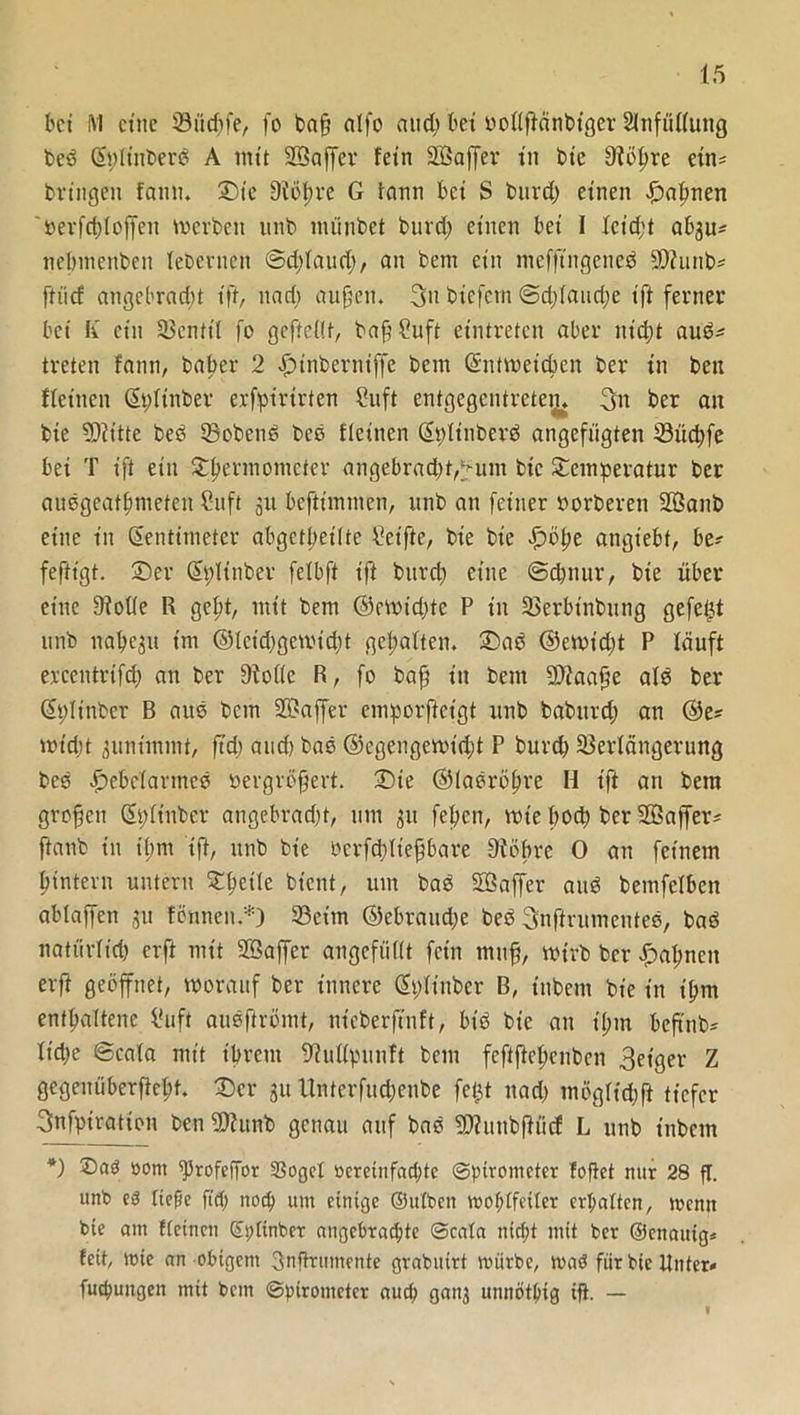 bet M ct'ttc Sttepfe, fo baff alfo and; bet oollftänbtgcr 2infüllung beP ZplütberP A tntt Söaffer fein üßaffer in bte 91öpre etn= bringen fann. Ste 9iöt>r*c G fann bei S burd; einen Hapnen »erfdffoffen merbett unb münbet bnrd; einen bei I lcid;t ab^ü' nebmenben lebcvncn ©dffaud), an bem ein mcfftngcncP Sfflunb* ftiief angebracht tff, nad; auffett. 3» biefem @d;laud;e ift ferner bei K ctit 33enttl fo gefteüf, baff 2uft etntreten aber utd;t auP- treten fann, baper 2 Htnberniffe betn Zntroeicpen ber in ben fleinen Zpltnber erfpirtrten Cuft entgegentretejj* 3n ber an bie Sftitte beP 33obcnP bes fleinen ZpfinberP angefügten ©üdffe bei T ift ein Tpermotncter angebrad)t,^um bic Temperatur ber ausgeatpmeteu S-itft 31t beftimmen, utib an feiner oorberett Sßanb eine in Zentimeter abgetpeilte Reifte, bte bie £öpe angiebf, be? fefh'gt. Ser Zplinber felbft ift burd; eine @cpnur, bie über eine 9Me R gept, mit bem ©emtdffe P in 23erbtnbung gefegt unb nabeln im ©lcid;gen.üd;t gehalten. SaP ©emid;t P läuft ercentrifd; an ber Dtollc R, fo baff in bem 9)?aaffe als ber Zpltnber B aus bem 2S?affer emporftetgt unb baburd; an ©e* mt'djt 3untmmG ffä; and) bas ©cgengcrotdff P burd; Verlängerung bes Hebelarmes bergröffert. Sie ©lasröpre H ift an bem großen Zplt'nber angebrafft, um 31t fepen, wie boep ber Söaffer* ftanb in timt ift, unb bie oerfcplteffbare Vöpre 0 an feinem pintern untern Tpeile bient, um baP Söaffer auP bemfelben ablaffen 311 fönneit.*) 93etm @ebrattd;e beP Snftrumentes, baP natürlich erft mit 2öaffer angcfüdt fein muff, wirb ber Hatten erft geöffnet, worauf ber innere Zplt'nbcr B, tnbent bie in tpm enfpaltene Üuft ausftrömt, nieberffnft, biP bie an tpm beftnb- lidje ©cala mit tpreut SftuUpunft bent feftftcpenben 3et’ger Z gegenüberfiept. Ser 31t Untcrfud;enbe fet^t nad) mögltdfft tiefer 3nfptration ben Vhtnb genau auf bas SDhiubftücf L unb tnbetn *) ©aß öont fProfcffor 3SogeI öcretnfacpte ©pirometer foftet nur 28 fl. unb e0 ließe fiep noep um einige ©ulben moplfeiler erpatten, wenn bie am Reinen ©plinber angebraepte ©cala nitpt mit ber ©eitauig* fett, wie an obigem 3nfh:umente grabuirt mürbe, maP für bie Unter* fuepungen mit betn ©pirometcr auep gan$ unnötpig ifi. —