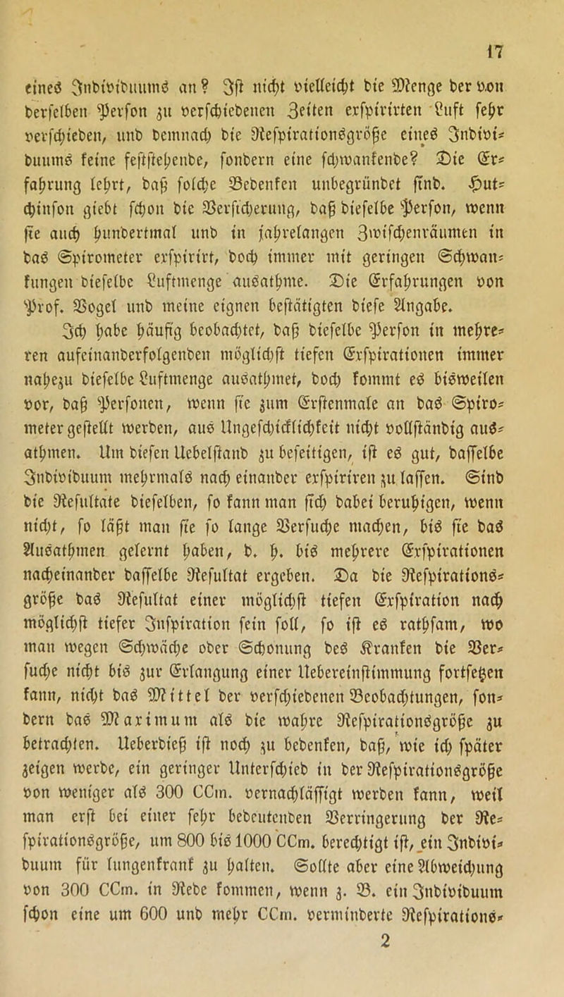 eines 3nbtoibttutnS an ? 3fl ut'cpt ineUetc^t bte $D?enge ber uon berfetben ^Jerfon 31t oerfcpiebenett erfptrtrten Cuft fepr oevfdpeben, unb bemnacp bte 9tefpirationSgröpe eines 3nbioi* buutnS feine feppepenbe, fonbern eine fd;wanfenbe? 2)ic (ürr* faprung leprt, bap fotd;c 23ebenfen unbegrünbet pnb. £ut* cpiitfon gtebt fcpott bie Verftcperung, bap btefelbe s$erfon, wenn pe and) punbertmat nnb in japretangen 3wtfd)enräumen in baS Spirometer erfpirirt, bocp immer mit geringen Scpwata fangen btefetbc Cuftmenge auSatpme. 3Die Grrfaprungett oon sprof. Vogel unb meine eignen beftätigten biefe Angabe. 3d) pabe pciupg beobachtet, bap btefelbe ^perfon in mepre* ren aufeinanberfotgenben tnögltdjp tiefen Gfrfpirationen immer napesu biefetbe fhiftmenge auSatpinet, bod) fommt eS bisweilen »or, bap ^erfonen, voenn fte 311m (h-penmale an baS Spiro* meter gepellt werben, auS Ungefdpdltcpfett nicht oollftänbig auS* atpmen. Um btefen Uebelftanb 31t befeitigen, ip eS gut, baffelbe Snbibtbuum mehrmals naep einattber erfptrtren 31t taffen. Sttib bte 9tefultate biefetben, fo fann man pd) bähet beruhigen, wenn nicht, fo täpt man pe fo tätige Verfucpe ntaepen, bis pe baS SluSatpmen gelernt pabett, b, p. bt'S meprere Gfrfpirationen naepeinanber baffethe Dtefultat ergeben. £>a bte 9tefpirationS* gröpe baS Otefuttat einer mögttchP tiefen Gfrfpiratton naep möglid)P tiefer Snfpiration fein fott, fo t'P eS ratpfam, wo man wegen Sdjwädje ober Scponung beS Traufen bte 23er* fud)e nicht bt’S 3111- Erlangung einer Ueberetnptmmung fortfetjen fann, nid)t baS bittet ber berfd)tebenen 23eobad;tungen, fott* bern baS 5Warimttm ats bte roapre ^efpirationSgröpc 3U betradpen. Ueberbiep tp noch 3U bebenfen, bap, tote id) fpäter geigen werbe, ein geringer Unterfdpcb in ber StcfpirationSgröpe oon weniger ats 300 CCm. oernaeptäfftgt werben fann, weil man erft bet einer fepr bebcutcnben Verringerung ber 9te* fpirationSgröpe, um 800 bis 1000 CCm. berechtigt tp, ein Snbioi* buutn für lungenfranf 311 patten. Sollte aber eine Slbweidptng oon 300 CCm. in S'tebe fomnten, wenn 3. 23. ein 3nbtoibuum fcpoit eine um 600 unb mepr CCm. oerminberte D'lefpirattonS* 2