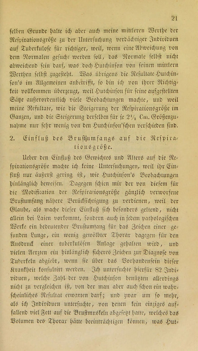 felben ©rmtbe batte id; aber and) meine mittleren =H5evtl?e ber Sfefpirationbgrofje 311 ber Unterfucbung nerbädüiger 3ubtntbuen auf SCufcevfuXofe für richtiger, wett, wenn eine 2tbweid;ung non bem Normalen gefud;r werben fett, bab Formate fetbft nid)t abwetdjenb fein barf, wab bod; £)utd;infon non feinen mittlern ■Berthen fetbft ^ugefteft. 2öab übrigenb bie Siefuttate |)utd;in= fon’b im SUlgemeinen anbetrifft, fo bin id; non ihrer 9!iid)tig? feit nottfommen überzeugt, wett £utd;infon für feine aufgeftetlten ©ä^e aufjerorbcnttich niete ^Beobachtungen mad;te, uub weit meine fftefultate, wie bie Steigerung ber Stefpirationbgröfe im ©ai^en, itnb bie ©teigerung berfetben für fe 2% Cm. ©röfjensu- nabme nur fcfr wenig non ben £mtd;iufon’fd;en oerfdjteben ftub. 2. ©inftufi beb 0ruftjumfangb auf bie ütefpira* t i 0 tt b g r b fj e. Ueber ben ©tnflufj beb ©cwid;teb unb SKterb auf bie 9?es fpirationbgröfje machte id; feine Unterfud;ungen,. weit it;r ©in- flup nur äufjerft gering ift, wie -£>utd;infon’e 0eobad;tungen hinlänglich bewetfen. ^Dagegen fd;icn mir ber non biefeitt für bie 0?obifteation ber 3iefpirationbgrö0e gänjtid; nerworfene 0rujiumfang nähere 0erücf|Td;ttgung 31t nerbienen, weit ber ©taube, atb mad;c biefer ©inftujj fid; befonberb gettenb, nidjt attein bei Caien norfommt, fonbern and; in febem patl;otogifd;en Söerfe ein bebeutenber 0ruftiunfaug für bab 3eid;en einer ge- funben ?unge, ein wenig gewölbter Sforar bagcgeit für ben Stnbbrud einer tuberfutöfen Einlage gehalten wirb, unb nieten Slergten ein t;intängltd; ftd;ereb 3cid>en jur üDiagnofe non SEuberfcln abgiebt, wenn fte über bab SSorhanbenfeiu biefer Äranf(;eit fonfultirt werben. 3d; unterfud;te hierfür 82 3nbü niouen, welche 3al;l- ber non £mtd;infon benützten atterbingb nidjt 311 nergtetdjen ift, non ber man aber aud; fd;on ein wal;rs fd;eintid;eb üfefultat erwarten barf; unb $war um fo mehr, atb id; Snbtntbuen untcrfud;te, non beiten fein cin^igeb aufs fattenb niet gett auf bie 0ru0mubfe(u abgelebt hatte, wetd;eb bab ^Botinnen beb- £bbeai‘ hätte beeiuträd;tigcn föniteu, wab «fjut*