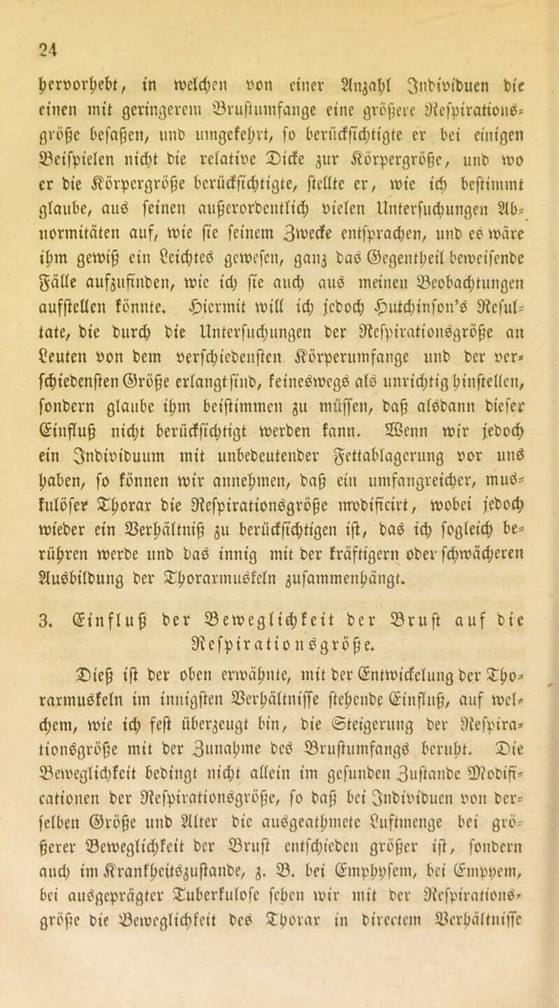 ßeroorßebt, tn welchen von einer Sinjal;! 3itbtPtbuen bie einen mit geringerem 23rußumfange eine größere 9lefptrattond* große befaßen, unb umgefeßrt, fo berüdßd;tigte er bei einigen 93etfpielen nt’d;t fcte relatipe £>icfe gur Körpergröße, unb wo er bie Körpergröße bcrücfffd;tigte, ftellte er, wie id; beßinunt glaube, and feinen außerorbeutltd; mieten Unterfucpungen 2lb* normitäten auf, wie fte feinem 3^ecfe entfpraeßen, unb eb märe tßm gewiß ein 2eid;teö gewefen, gatt3 baö ©egentßeil bemeifenbe gälte aufguß'nben, wie id; fte and) attö meinen 23eobad;titngen aufßellen fönnte. hiermit will id) febod; £uid;infoit*d Dieful* täte, bie burd) bie Unterfud; ungen ber fftefpirationdgröße an Ceuteit Pott bem Perfdjiebenßen Körperumfange unb ber rer* fdriebenßen ©röße erlangtftttb, fetnedwegd als unrtdjtigßinftellcn, fonbertt glaube tßtn bet'fh'tnmcu ju muffen, baß alöbamt biefer ©iitfluß nid;t berücfftd;tigt werben fann. Senn wir febod) ein 3nbtpibutttn mit unbebeutenber gettablagcrung por und ßaben, fo föntten wir annefnnett, baß ein umfangreicher, tnud* fulöfer SEßorar bie Dlcfptrationdgrößc nrobiß'cirt, wobei febod; wt'eber ein SSerßältntß ju berücfßd;ttgen tß, bad td) fogleid) be* rüßren werbe unb bad innig mit ber fräftt'gern ober fd;wäd;eren Sludbilbung ber £ßorarmudfeln 3ufammenßängt. 3. ©ittfluß ber 23 e weglid; feit ber 18ruft auf bie 91 e f p i r a t i 0 n d g r ö ß e. £)teß iß ber oben ermähnte, mit ber ©ntmicfclung ber £ßo* rarmuöfeln im tnntgßen SBerßältntffe ßeßenbe ©inflttß, auf wcU d;ent, wie td; feß überzeugt bin, bie Steigerung ber 9tefpira* tiondgröße mit ber 3wnaßme bed SSrußuutfangd berußt. Die 23emeglid;fett bebtngt nid;t allein im gefunben 3nftanbc 2>?obiß* cationen ber Stefptrationdgröße, fo baß bet gnbt'Pt'buen Pott ber^ felbett ©röße unb Filter bie audgeatßmetc Cuftntenge bei grö- ßerer 23ewegltd;fett ber 23ruß entfd;icben größer iß, fonbern and; int Kranfßcitd^ußanbe, 3. 23. bei Gnnpbpfcm, bei ©mppeiit, bei audgeprägter Emberfulofe febett wir mit ber Diefptrationd» große bie 23cmegltcßfett bed Stpovar in birectem SBcrpältnißfe