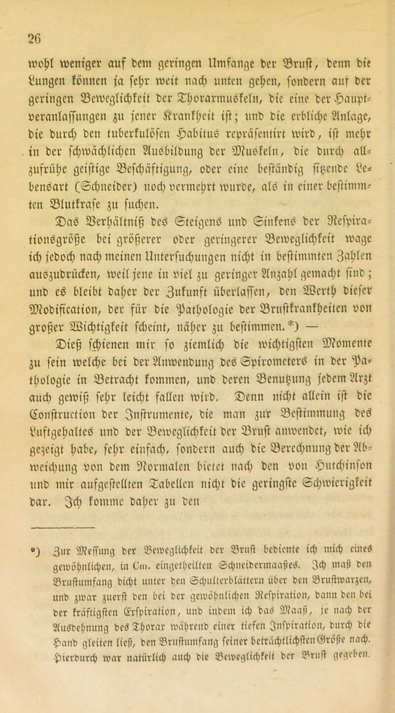 wofjf weniger auf betn geringen Umfange ber 33ruft, benn bie Zungen fönnen ja felw weit na cf) unten gelten, fonbern auf ber geringen 33cwegfid)feit ber ©{wrarmuefefn, bie eine ber Haupts Peranfaffungcn 31t jener ^ranffjeit ift; nnb bie eibtic^e Slntage, bie burcf) ben tuberfulöfen Habitue repräfentirt wirb, ijt mcltr in ber fd;wäd;ficf;en 2litß6tfbung ber 2J?ubfefn, bie burd) aU= gufrüfje geiftige 33efd;äftigung, ober eine beftänbig ft^enbe £e* benbart C@d)neiber) uod) permefwt würbe, afo in einer bejfimm* ten 33Iutfrafe 31t fudjen. ©ab S3erf;äftnip beb ©tetgenb unb ©ttifenb ber Sfefpira* ttonögröfje bei größerer ober geringerer 23cweglid)feit wage icb jebod> nadj meinen Unterfudjungen nid;t in bejHnunten 3$len auögubrücfen, weif jene in rief 311 geringer Stngapt gemacht ji'nb; unb eb bleibt baf;er ber 3ufunft überlajfen, ben Söertf) biefer Sfttobiftcation, ber für bie ^atfwfogt'e ber SBrujifranffjetten ron großer 2ßid)ttgfeit fdjeint, näfjer 31t befttmmen. *) — ©icfj fd;ienen mir fo giemtid; bie wicfyttgjien Momente 31t fein wefd;e bei ber Slitwenbung beb ©pt'rometerb in ber ^3a= tbofogie in 33etrad;t fommen, unb bereit SBenu^ung jebem 2(rgt aud) gewifi fef;r feid;t fallen wirb, ©enn nt'djt affein ift bie (Soujiructton ber 3nfirumente, bie man 31W 23efltmmung beb £uftgef>alte$ unb ber 33ewegftd)fcit ber 23rufl auwenbet, wie td) gegeigt f>abc, fc^r einfad;, fonbern aud) bie ^Berechnung ber 2(b* wetd)ung ron bem Normalen bietet nad> ben pou £utd)infon unb mir aufgeftefften ©abeffen ntdjt bie gertngfie ©djwierigfeit bar. 3d; fontme bafjer gu ben *) 3»t SOTeffung ber SJeroegficbfeit bev ©ruft bebtente icb mid) cined gero ähnlichen, in Cm. eingekeilten ©cbuctbermaabeö. 3d> ntaji ben 33rufluntfang biebt unter ben Schulterblättern über ben Sruftwarjcn, unb jwat juerft ben bet ber gewöhnlichen SWefpiration, bann ben bei ber fräftigffeit ©rfpiration, unb ütbem icb bnö 9)faa(j, ie nach ber Siuöbebnung be$3:bora* mabreitb einer tiefen 3nfp(rat(on, bureb bie £>ctnb gleiten lieft, ben ©rufhrnifang feiner bcträcbtlicbftcnßJröfje nach- $>ierburcb mar natiirticb auch bie S&emcgticöfeit ber ^ruft gegeben.