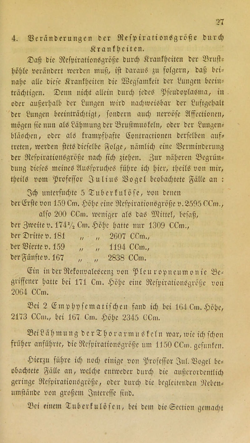 4. 33eränberuitgen ber 9tefp trationdg röjje burd) Ävatif fetten. ©aß bte 9tefptrattonögröße t>urcf> $ranf(;etten ber 93rttjbr böpte beränbert Werben muß, tft barauö ju folgern, baß bet« nape alle biefc Äranfßetten bie Söegfamfeit ber Zungen beeilt- träd)tigen. ©eint nirf)t alletu burd; febeö pfeuboplaoma, tit ober außerhalb ber Zungen wirb nad)Weiobar ber Suftgepalt ber Sungen beetnirädittgt, fonbern aud) nerböfe Slffectioiten, mögen fte nun ate Säpmung ber 33rußmuefeln, ober ber Zungen? bläed)en, ober alö franTpf^afie (Sontracttonen berfeiben auf# treten, werben ftetöbiefelbe f^olge, itämltd) eine 33ermtnberung ber 9iefpirationögröße nad) ftd) jießen. 3ur näheren 23egrün# bung biefeö metneö 2luöfprud)eö fitere td) pter, tpeild bon mir, t^cifö bom profeffor 3 ult ne ißogel beobachtete gctlle an : 3d) unterfud;te 5 ©itberfulöfe, bon beiten berCSrfte bon 159 Cm. $51) e eine Stefptrationegröße b.2595 CCm., atfo 200 CCm. weniger alo bad Mittel, befaß, ber 3wette b. 174% Cm. £öpe patte nur 1309 CCm., ber ©ritte b. 181 „ „ 2607 CCm., ber S3terte b. 159 „ „ 1194 CCm., bergunfteb. 167 „ „ 2838 CCm. ®tn t'uber9iefoitbaleöcenj bon Pleuropneumonie 23e* grtffener patte bei 171 Cm. £>öpe eine 9tefpiration$größe bon 2064 CCm. IBei 2 Gnnpßpfematifdjen fanb id) bei 164 Cm. £öpe, 2173 CCm., bet 167 Cm. £öpe 2345 CCm. 23et2 äßmung ber©ßorarmu dfetn war, wie id) fcßon früher anfüpvte, bte 9tefpirationögvoße um 1150 CCm. gcfunfen. ^terau führe id) nod) einige bon Profeffor 3ul. Sßogel be# obachtete gälle an, weld)e entwcber burd) bie außerorbentlid) geringe 9{efpirationögröße, ober burd) bie begleitenden Oiebett- umftänbe bon großem 3ntereffe ftitb. 23ei einem SEuberfulöfen, bei bem bieScctiott gemad;t