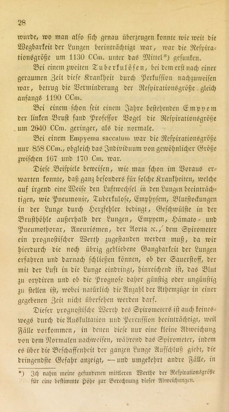 würbe, wo man alfo ftrf; genau überzeugen fomite wie wett bte Söegbarfeit ber Zungen becinträdütgt war, war bie Dfefpira* tionägröfjß um 1130 CCin. unter bas 9D?ittel*) gefuttfen. ©et einem zweiten SEuberfulöfen, bei bem erft nad; einer geraumen 3eit btefe Äranffteit burcf) ^Jerfuffton nachzuweifen war, betrug bte ©ermtnberung ber 9tefpiration$gröjje .gleich anfangs 1190 CCm. ©et einem fcfyon feit einem 3al;re beftehenben Cf in p p e nt ber linfen ©ruft faitb ^rofeffor ©ogcl bie 9tcfpiratiousgröfte utn 2640 CCm. geringer, atö bie normale. ©et einem Empyema saccalum war bie 9icfptrationsgröfte nur 858 CCm., obgleid; bad 3nbiuibuum »oit gewöhnltdjcr ©röfte gwifeben 167 uttb 170 Cm. war. £>tefe ©eifptele bewetfen, wie man fei)on tut ©oraud er- warten fonnte, baft ganz befottberö für fold;c Äranfheiten, welche auf irgenb eine 2®eife ben Cuftwechfel in beit Cuttgen beeinträdt* tigen, wie Pneumonie, £ubcrfulofc, (fmphpfem, ©lutftoefungen tu ber Mutige burd) Herzfehler bebingt, ©cfd;wü(fte in ber ©ruftböble außerhalb ber Zungen, ©mppetn, Hamato* uttb fPueumotlwrar, Slneuridmeu, ber ?(orta jc./bem Spirometer ein prognofttfd;er Sßertp gugeftantjen werben ntuft, ba wir hierdurch bie nod; übrig gebliebene ©angbarfeit ber Zungen erfahren unb barnad) fdjlteftcit fönnen, ob ber Saucrftoff, ber mit ber ?uft in bie i’uitge einbringt, binreidjenb tft, bas ©lut gu orpbtrcn unb ob bie sJh-ognofc bal;er günfttg ober ttngünftig gii ftellen ift, wobei natürlich bte ?lnzabl ber 3ltt?emzüge in einer gegebenen 3n’t nicht überfel)cn werben barf. Diefer prognqfttfdje ÜBcrth bed Spirometerd ift and; feines- wegd burd; bie 2ludfultation unb sJ)ercufftoit becinträdjtigt, weil gälte oorfommcit, in bcncit btefe nur eine flettte 2lbwcid;ung »ott bem Normalen tiadjweifen, wäbrenb bad Spirometer, iitbcnt es über bie ©efehaffenheit ber ganzen Cunge Sluffcbluf? giebt, bie brittgettbfte ©efahr anzeigt, — uttb umgefehrt aitbrc gälle, in *) 3d) nalwt meine gefutibctten mittleren 2Bcrtpc ber Dtefpirötiott^gröfe für eine befümmte jur ^Berechnung tiefer 2K>wcicbungcn.