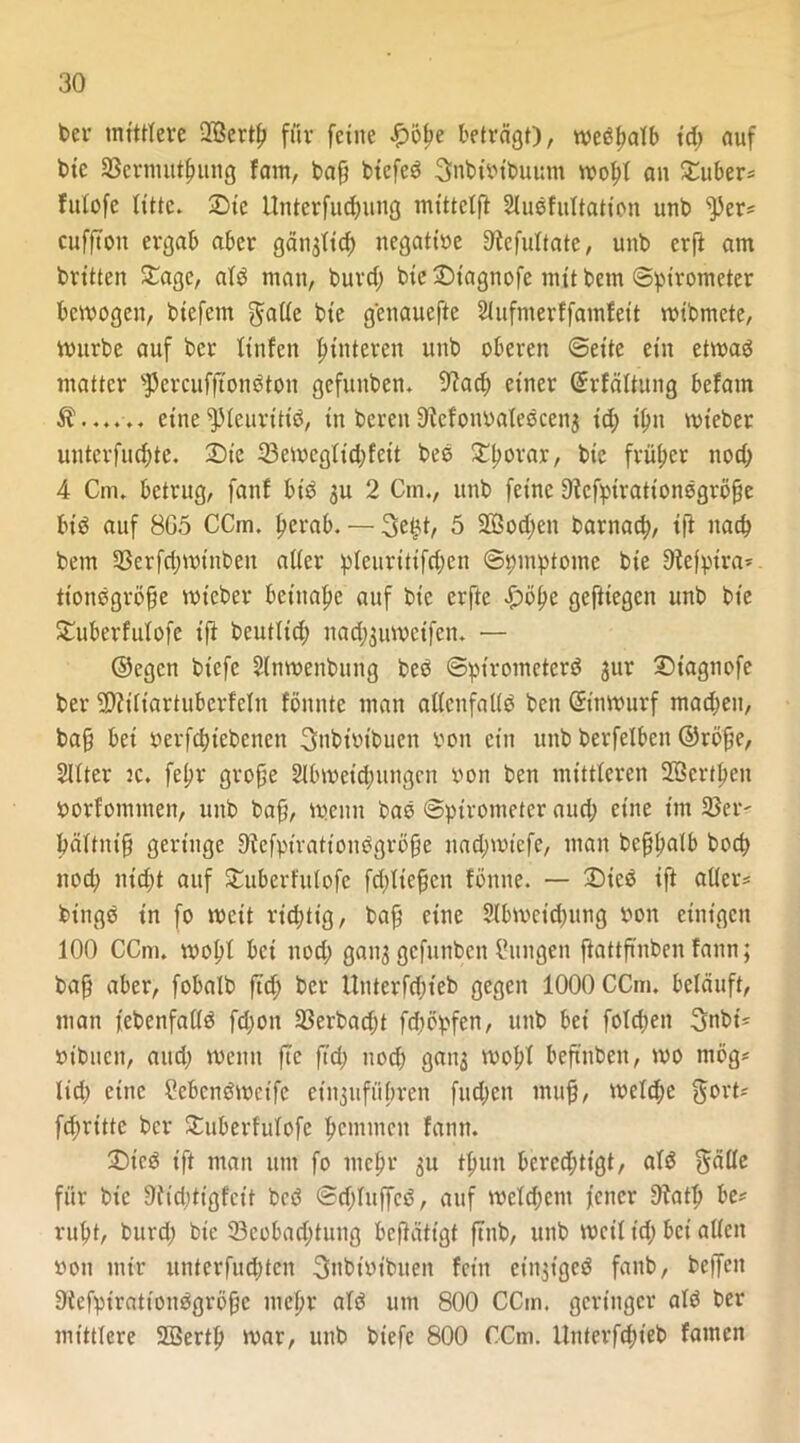 bcr mittlere -Kkrtf) für ferne £öf?e beträgt), wedfialb id; auf bie 23ermutf)img fam, baß biefed Snbibtbuum wobl an Zubers fulofc litte. Die Unterfudjung mittclfl Sludfultation unb ^er* cufftou ergab aber gän^td; negatibe 9tcfultatc, unb erft am britten Dage, ald man, burd; bie Dtagnofe mit betn (Spirometer bewogen, biefcm $ade bie genauere 2iufmerffamfett roibmete, würbe auf bcr tinfen Hinteren unb oberen ©eite ein etwad matter ^ercufftondton gefititben. 9?ad; einer ©rfältung befam $...... eine^leuritt'd, in bereu9Mom>ateöcen$ id; i^u wt’eber unterfud;te. Die 23eweglid;feit beb Dljorar, bie früher nod; 4 Cm. betrug, fanf bid 3U 2 Cm., unb feine 9icfptrattondgrö§e bt'd auf 8G5 CCm. berab. — 3e£t, 5 2ßod;en barnacb, ift nach bem 93erfri;wtnben aller pleuritifd;en ©pmptomc bie 9tefptra* tionbgroße wteber beinahe auf bie erftc £>öbe gefttegen unb bte Duberfulofe ift bcutlid; nad;3uwcifcn. — ©egen btefc 3(nwenbung bed ©pirometerd jur Diagnofe ber 9)iitiartuberfclu fönnte man adcnfalid ben ©t'nwurf madjeu, baß bei berfebtebenen 3nbibibuen bon ein unb berfelbcn ©röße, Sllter ic. fepr große 21bweid;ungcn bon ben mittleren 2öcrtf>cn borfommen, unb baß, wenn bad ©pirometer and; eine im 33er' bältntß geringe Diefpiratt'ondgröße uad;wicfe, man bcßßalb bod) nod; nid;t auf Duberfulofe fd/licßcn fönne. — Died ift aller* bingd in fo weit rid;tig, baß eine 3(bwcid;itng bon einigen 100 CCm. wobl bei nod; gan3 gefunben Idingen ftattßnben fann; baß aber, fobalb ftd; ber Unterfd;t'eb gegen 1000 CCm. beläuft, man febenfadd fd;on 23erbad;t fd;öpfen, unb bei folcßen 3nbt* bibnen, and; wenn ftc ftd; nod; gan3 wob! beftnben, wo mög* lid; eine Cebcndwcife etngufiibrcn flicken muß, weld;e gort* fd;ritte ber Duberfulofe bemmen fann. Died ift man um fo mebr 311 tfiun berechtigt, ald gälle für bie 9fid;tigfeit bed ©d;luffcd, auf mcld;ent jener 9?atb be* rubt, burd; bie 23cobad;tung betätigt ftnb, unb weil id; bet allen bon mir unterfud;ten gnbibibiten fein cingigcd fanb, bcffeit Diefpirattoudgröße mebr ald um 800 CCm. geringer ald ber mittlere SBertb war, unb biefe 800 CCm. ilnterfcbieb famen