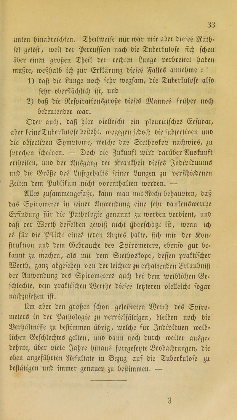 unten ßtnabrctd;ten. Oßeilweife nur war mir aber btefed Sftätß* fei gelöß, weil ber ^ercufßon nad; bie £uberfu!ofe ft'd; fd;oit über einen großen £ßct'I ber red;ten ?unge verbreitet ßabett mußte/ weßßalb id; jur ©rflärung biefed gatlcd anneßme : 1) baß bie Suttge noeß feßr wegfam, bie £uberfuIofe alfo feßr oberßäd;Iicß iß, unb 2) baß bie Dtefpirattondgröße biefed 9)?anned früher nod; bebeutenber war* Ober aud;, baß ßter vielleicht ein pleuritifd;ed ©rfitbat, aber feine £ubcrhdofc befießt, wogegen febod; bie fubfeettven unb bie obfcctioen ©pmptome, weld;c bas ©tetßodfop naeßwted, 31t fpreeßen feßeinen. — £)od; bie 3ufunft wirb barüber Sludfunft ertßeilen, unb ber Sludgang ber ^ranfßeit biefed gnbtvtbuumd unb bie ©röße bed £uftgeßaltd feiner Zungen 311 verfcßiebcneit 3etten bem fpublifum nteßt vorentßalten werben. — Med 3ufammengefaßt, fann man mit9ied;t beßaupten, baß bad (Spirometer in feiner Mwcnbung eine feßr banfendwertße ©rßubung für bie ^atßologie genannt 311 werben verbtent, unb baß ber Sffiertß bcffelben gewiß Hießt yberfcßä^t iß, wenn id; cd für bie eined febeit M3ted ßalte, ft'd; mit ber Äon* ftruftion unb bem ©ebraud;e bed ©pirometerd, ebenfo gut be* faunt 311 maeßen, ald mit bem ©tetßodfope, beffen prafttfeßer SSertß, gans abgefeßen von ber leußter 31t erßaltenbcn ©rlaubniß ber Mwettbung bed ©pirometerd aueß bei bem weibltd;eit ©e= fd;Ied;te, bem prafttfdjen Sffiertße biefed letzteren vielleicht fogar nad;3ufe^cn iß. Um aber ben großen fd;on geletßctcn SÖertß bed ©ptro^ meterd in ber ^atßologte 3U vervielfältigen, bleiben nod; bte SSerßältntßc 3U beßimmen übrig, weldje für gnbt'vtbuen rnctb* Iid;en @efd;Ied;ted gelten, unb bann nod; burd; weiter audge* beßnte, über viele 3aßre ßinaitd fortgefeßte 33eobad;titngcn, bie oben angefüßrten 9lefultate in 33e3itg auf bie £uberfuIofe ju beßättgen unb immer genauer 31t beßimmen. — 3