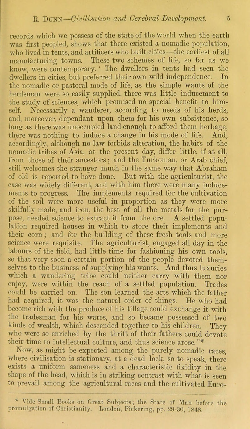 records which we possess of the state of the world when the earth was first peopled, shows that there existed a nomadic population, who lived in tents, and artificers who built cities—the earliest of all manufacturing towns. These two schemes of life, so far as we know, were contemporary. * The dwellers in tents had seen the dwellers in cities, but preferred their own wild independence. In the nomadic or pastoral mode of life, as the simple wants of the herdsman were so easily supplied, there was little inducement to the study of sciences, which promised no special benefit to him- self. Necessarily a wanderer, according to needs of his herds, and, moreover, dependant upon them for his own subsistence, so long as there was unoccupied land enough to afford them herbage, there was nothing to induce a change in his mode of life. And, accordingly, although no law forbids alteration, the habits of the nomadic tribes of Asia, at the present day, differ little, if at all, from those of their ancestors; and the Turkoman, or Arab chief, still welcomes the stranger much in the same way that Abraham of old is reported to have done. But with the agriculturist, the case was widely different, and with him there were many induce- ments to progress. The implements required for the cultivation of the soil were more useful in proportion as they were more skilfully made, and iron, the best of all the metals for the pur- pose, needed science to extract it from the ore. A settled popu- lation required houses in which to store their implements and their corn; and for the building of these fresh tools and more science were requisite. The agriculturist, engaged all day in the labours of the field, had little time for fashioning his own tools, so that very soon a certain portion of the people devoted them- selves to the business of supplying his -wants. And thus luxuries which a wandering tribe could neither carry with them nor enjoy, were within the reach of a settled population. Trades could be carried on. The son learned the arts which the father had acquired, it was the natural order of things. He who had become rich with the produce of his tillage could exchange it with the tradesman for his wares, and so became possessed of two kinds of wealth, which descended together to his children. They who were so enriched by the thrift of their fathers could devote their time to intellectual culture, and thus science arose.”* Now, as might be expected among the purely nomadic races, where civilisation is stationary, at a dead lock, so to speak, there exists a uniform sameness and a characteristic fixidity in the shape of the head, which is in striking contrast with what is seen to prevail among the agricultural races and the cultivated Euro- * Vide Small Books on Great Subjects; the State of Man before the promulgation of Christianity. London, Pickering, pp. 29-30, 1848.