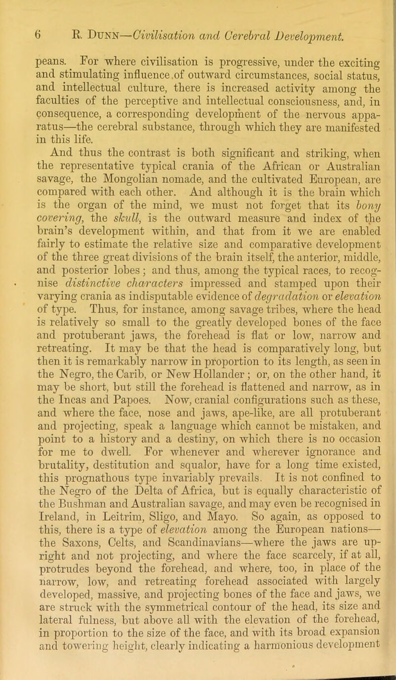 peans. For where civilisation is progressive, under the exciting and stimulating influence,of outward circumstances, social status, and intellectual culture, there is increased activity among the faculties of the perceptive and intellectual consciousness, and, in consequence, a corresponding development of the nervous appa- ratus—the cerebral substance, through which they are manifested in this life. And thus the contrast is both significant and striking, when the representative typical crania of the African or Australian savage, the Mongolian nomade, and the cultivated European, are compared with each other. And although it is the brain which is the organ of the mind, we must not forget that its bony covering, the skidl, is the outward measure and index of the brain’s development within, and that from it we are enabled fairly to estimate the relative size and comparative development of the three great divisions of the brain itself, the anterior, middle, and posterior lobes ; and thus, among the typical races, to recog- nise distinctive characters impressed and stamped upon their varying crania as indisputable evidence of degradation or elevation of type. Thus, for instance, among savage tribes, where the head is relatively so small to the greatly developed bones of the face and protuberant jaws, the forehead is flat or low, narrow and retreating. It may be that the head is comparatively long, but then it is remarkably narrow in proportion to its length, as seen in the Negro, the Carib, or New Hollander; or, on the other hand, it may be short, but still the forehead is flattened and narrow, as in the Incas and Papoes. Now, cranial configurations such as these, and where the face, nose and jaws, ape-like, are all protuberant and projecting, speak a language which cannot be mistaken, and point to a history and a destiny, on which there is no occasion for me to dwell. For whenever and wherever ignorance and brutality, destitution and squalor, have for a long time existed, this prognathous type invariably prevails. It is not confined to the Negro of the Delta of Africa, but is equally characteristic of the Bushman and Australian savage, and may even be recognised in Ireland, in Leitrim, Sligo, and Mayo. So again, as opposed to this, there is a type of elevation among the European nations— the Saxons, Celts, and Scandinavians—where the jaws are up- right and not projecting, and where the face scarcely, if at all, protrudes beyond the forehead, and where, too, in place of the narrow, low, and retreating forehead associated with largely developed, massive, and projecting bones of the face and jaws, we are struck with the symmetrical contour of the head, its size and lateral fulness, but above all with the elevation of the forehead, in proportion to the size of the face, and with its broad expansion and towering height, clearly indicating a harmonious development