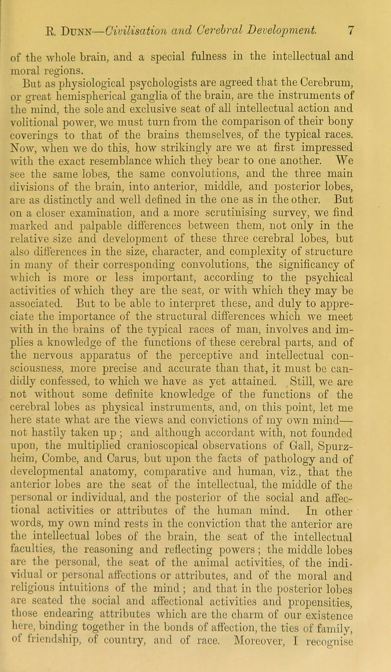 of the whole brain, and a special fulness in the intellectual and moral regions. But as physiological psychologists are agreed that the Cerebrum, or great hemispherical ganglia of the brain, are the instruments of the mind, the sole and exclusive seat of all intellectual action and volitional power, we must turn from the comparison of their bony coverings to that of the brains themselves, of the typical races. Now, when we do this, how strikingly are we at first impressed •with the exact resemblance which they bear to one another. We see the same lobes, the same convolutions, and the three main divisions of the brain, into anterior, middle, and posterior lobes, are as distinctly and well defined in the one as in the other. But on a closer examination, and a more scrutinising survey, we find marked and palpable differences between them, not only in the relative size and development of these three cerebral lobes, but also differences in the size, character, and complexity of structure in many of their corresponding convolutions, the significancy of which is more or less important, according to the psychical activities of which they are the seat, or with which they may be associated. But to be able to interpret these, and duly to appre- ciate the importance of the structural differences which we meet with in the brains of the typical races of man, involves and im- plies a knowledge of the functions of these cerebral parts, and of the nervous apparatus of the perceptive and intellectual con- sciousness, more precise and accurate than that, it must be can- didly confessed, to which we have as yet attained. Still, we are not without some definite knowledge of the functions of the cerebral lobes as physical instruments, and, on this point, let me here state what are the views and convictions of my own mind— not hastily taken up ; and although accordant with, not founded upon, the multiplied cranioscopical observations of Gall, Spurz- heim, Combe, and Carus, but upon the facts of pathology and of developmental anatomy, comparative and human, viz., that the anterior lobes are the seat of the intellectual, the middle of the personal or individual, and the posterior of the social and affec- tional activities or attributes of the human mind. In other words, my own mind rests in the conviction that the anterior are the intellectual lobes of the brain, the seat of the intellectual faculties, the reasoning and reflecting powers; the middle lobes are the personal, the seat of the animal activities, of the indi- vidual or personal affections or attributes, and of the moral and religious intuitions of the mind ; and that in the posterior lobes are seated the social and affectional activities and propensities, those endearing attributes which are the charm of our existence here, binding together in the bonds of affection, the ties of family, of friendship, of country, and of race. Moreover, I recognise