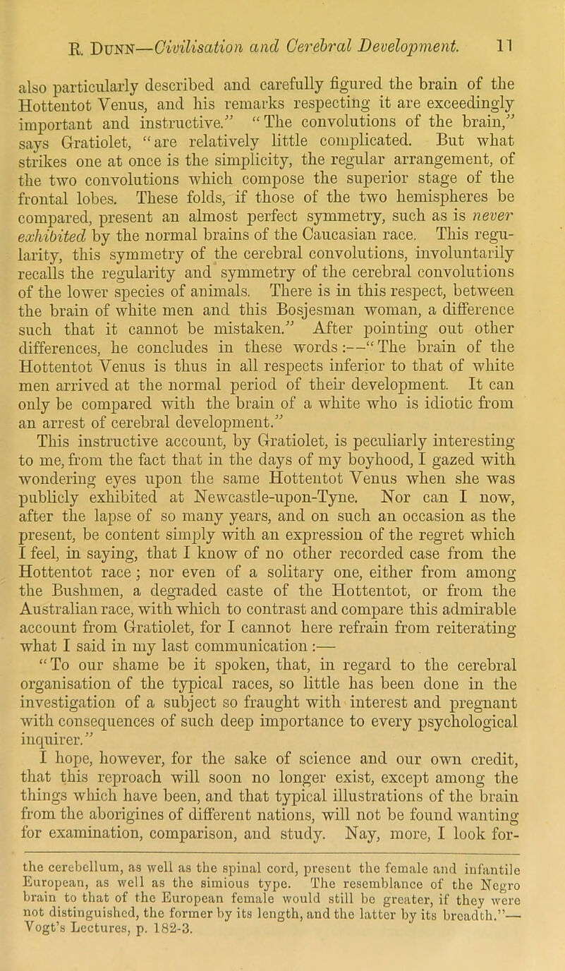 also particularly described and carefully figured the brain of the Hottentot Venus, and his remarks respecting it are exceedingly important and instructive/' “The convolutions of the brain,” says Gratiolet, “are relatively little complicated. But what strikes one at once is the simplicity, the regular arrangement, of the two convolutions which compose the superior stage of the frontal lobes. These folds, if those of the two hemispheres be compared, present an almost perfect symmetry, such as is never exhibited by the normal brains of the Caucasian race. This regu- larity, this symmetry of the cerebral convolutions, involuntarily recalls the regularity and symmetry of the cerebral convolutions of the lower species of animals. There is in this respect, between the brain of white men and this Bosjesman woman, a difference such that it cannot be mistaken.” After pointing out other differences, he concludes in these words:—“ The brain of the Hottentot Venus is thus in all respects inferior to that of white men arrived at the normal period of their development. It can only be compared with the brain of a white who is idiotic from an arrest of cerebral development.” This instructive account, by Gratiolet, is peculiarly interesting to me, from the fact that in the days of my boyhood, I gazed with wondering eyes upon the same Hottentot Venus when she was publicly exhibited at Newcastle-upon-Tyne. Nor can I now, after the lapse of so many years, and on such an occasion as the present, be content simply with an expression of the regret which I feel, in saying, that I know of no other recorded case from the Hottentot race; nor even of a solitary one, either from among the Bushmen, a degraded caste of the Hottentot, or from the Australian race, with which to contrast and compare this admirable account from Gratiolet, for I cannot here refrain from reiterating what I said in my last communication :— “To our shame be it spoken, that, in regard to the cerebral organisation of the typical races, so little has been done in the investigation of a subject so fraught with interest and pregnant with consequences of such deep importance to every psychological inquirer.” I hope, however, for the sake of science and our own credit, that this reproach will soon no longer exist, except among the things which have been, and that typical illustrations of the brain from the aborigines of different nations, will not be found wanting for examination, comparison, and study. Nay, more, I look for- the cerebellum, as well as the spinal cord, present the female and infantile European, as well as the simious type. The resemblance of the Negro brain to that of the European female would still be greater, if they were not distinguished, the former by its length, and the latter by its breadth.”— Vogt’s Lectures, p. 182-3.