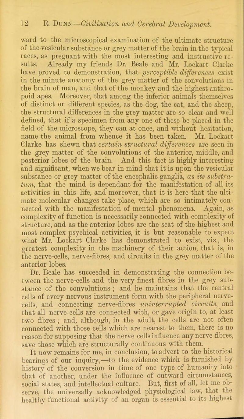 ward to the microscopical examination of the ultimate structure of the vesicular substance or grey matter of the brain in the typical races, as pregnant with the most interesting and instructive re- sults. Already my friends Dr. Beale and Mr. Lockart Clarke have proved to demonstration, that perceptible differences exist in the minute anatomy of the grey matter of the convolutions in the brain of man, and that of the monkey and the highest anthro- poid apes. Moreover, that among the inferior animals themselves of distinct or different species, as the dog, the cat, and the sheep, the structural differences in the grey matter are so clear and well defined, that if a specimen from any one of these be placed in the field of the microscope, they can at once, and without hesitation, name the animal from whence it has been taken. Mr. Lockart Clarke has shewn that certain structural differences are seen in the grey matter of the convolutions of the anterior, middle, and posterior lobes of the brain. And this fact is highly interesting and significant, when we bear in mind that it is upon the vesicular substance or grey matter of the encephalic ganglia, as its substra- tum, that the mind is dependant for the manifestation of all its activities in this life, and moreover, that it is here that the ulti- mate molecular changes take place, which are so intimately con- nected with the manifestation of mental phenomena. Again, as complexity of function is necessarily connected with complexity of structure, and as the anterior lobes are the seat of the highest and most complex psychical activities, it is but reasonable to expect what Mr. Lockart Clarke has demonstrated to exist, viz., the greatest complexity in the machinery of their action, that is, in the nerve-cells, nerve-fibres, and circuits in the grey matter of the anterior lobes. Dr. Beale has succeeded in demonstrating the connection be- tween the nerve-cells and the very finest fibres in the grey sub- stance of the convolutions ; and he maintains that the central cells of every nervous instrument form with the peripheral nerve- cells, and connecting nerve-fibres uninterrupted circuits, and that all nerve-cells are connected with, or gave origin to, at least two fibres ; and, although, in the adult, the cells are not often connected with those cells which are nearest to them, there is no reason for supposing that the nerve cells influence any nerve fibres, save those which are structurally continuous with them. It uow remains for me, in conclusion, to advert to the historical bearings of our inquiry,—to the evidence which is furnished by history of the conversion in time of one type of humanity into that of another, under the influence of outward circumstances, social states, and intellectual culture. But, first of all, let me ob- serve, the universally acknowledged physiological law, that the healthy functional activity of an organ is essential to its highest