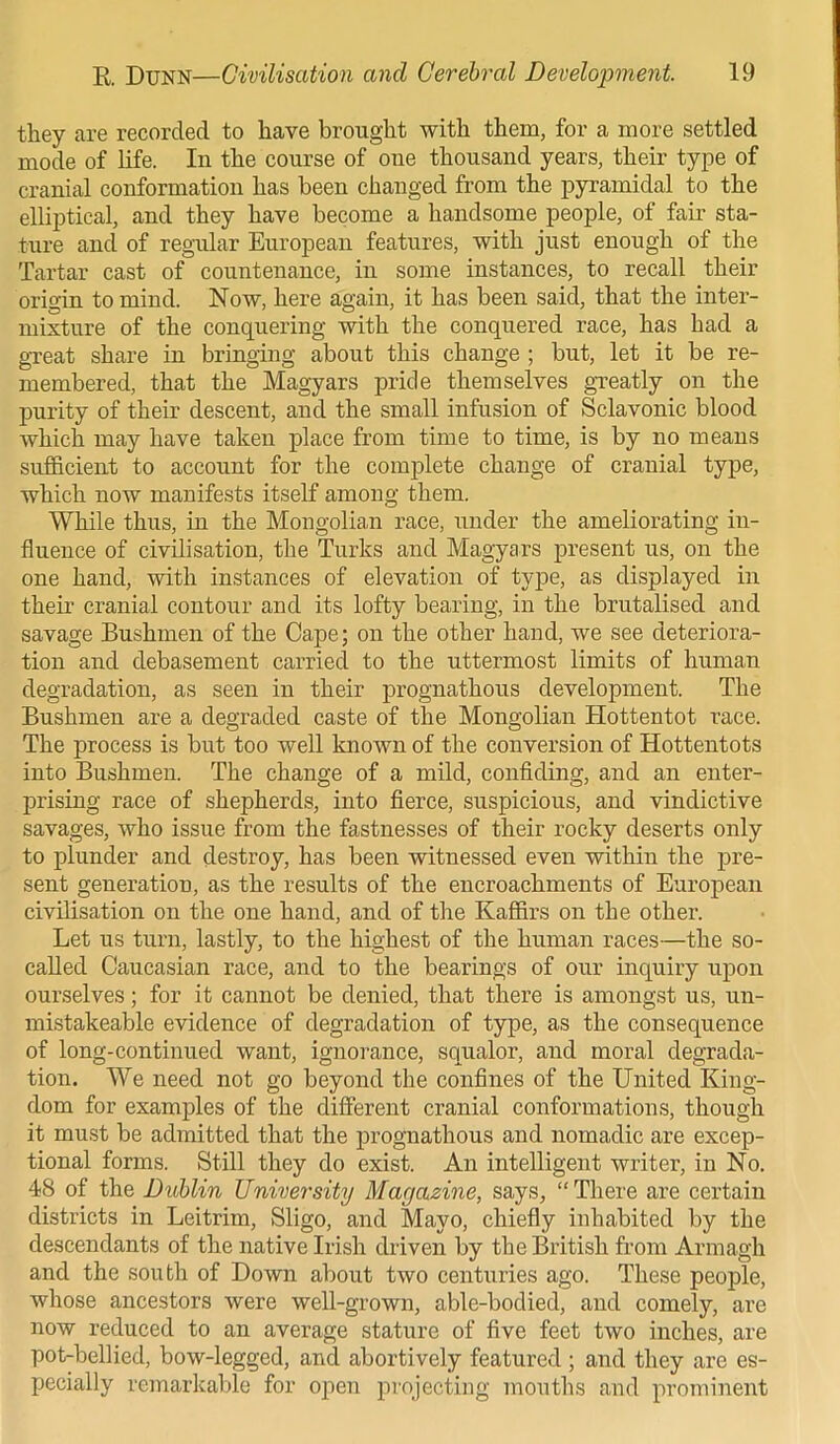they are recorded to have brought with them, for a more settled mode of life. In the course of one thousand years, their type of cranial conformation has been changed from the pyramidal to the elliptical, and they have become a handsome people, of fair sta- ture and of regular European features, with just enough of the Tartar cast of countenance, in some instances, to recall their origin to mind. Now, here again, it has been said, that the inter- mixture of the conquering with the conquered race, has had a great share in bringing about this change ; but, let it be re- membered, that the Magyars pride themselves greatly on the purity of their descent, and the small infusion of Sclavonic blood which may have taken place from time to time, is by no means sufficient to account for the complete change of cranial type, which now manifests itself among them. While thus, in the Mongolian race, under the ameliorating in- fluence of civilisation, the Turks and Magyars present us, on the one hand, with instances of elevation of type, as displayed in their cranial contour and its lofty bearing, in the brutalised and savage Bushmen of the Cape; on the other hand, we see deteriora- tion and debasement carried to the uttermost limits of human degradation, as seen in their prognathous development. The Bushmen are a degraded caste of the Mongolian Hottentot race. The process is but too well known of the conversion of Hottentots into Bushmen. The change of a mild, confiding, and an enter- prising race of shepherds, into fierce, suspicious, and vindictive savages, who issue from the fastnesses of their rocky deserts only to plunder and destroy, has been witnessed even within the pre- sent generation, as the results of the encroachments of European civilisation on the one hand, and of the Kaffirs on the other. Let us turn, lastly, to the highest of the human races—the so- called Caucasian race, and to the bearings of our inquiry upon ourselves; for it cannot be denied, that there is amongst us, un- mistakeable evidence of degradation of type, as the consequence of long-continued want, ignorance, squalor, and moral degrada- tion. We need not go beyond the confines of the United King- dom for examples of the different cranial conformations, though it must be admitted that the prognathous and nomadic are excep- tional forms. Still they do exist. An intelligent writer, in No. 48 of the Dublin University Magazine, says, “ There are certain districts in Leitrim, Sligo, and Mayo, chiefly inhabited by the descendants of the native Irish driven by the British from Armagh and the south of Down about two centuries ago. These people, whose ancestors were well-grown, able-bodied, and comely, are now reduced to an average stature of five feet two inches, are pot-bellied, bow-legged, and abortively featured ; and they are es- pecially remarkable for open projecting mouths and prominent