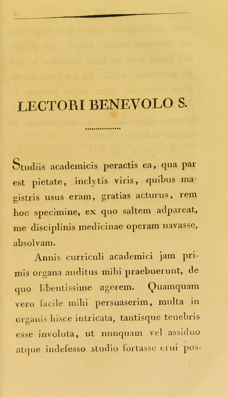 LECTORI BENEVOLO S. Studiis academicis peractis ea, qua par est pietate, inclytis viris, quibus ma- gistris usus eram, gratias acturus, rem hoc specimine, ex quo saltem adpareat, me disciplinis medicinae operam navasse, absolvam. Annis curriculi academici jam pri- mis organa auditus mihi praebuerunt, de quo libentissime agerem. Quamquam vero facile mihi persuaserim, multa in organis hisce intricata, tantisque tenebris esse involuta, ut nunquam vel assiduo atque indefesso studio fortasse erui pos-