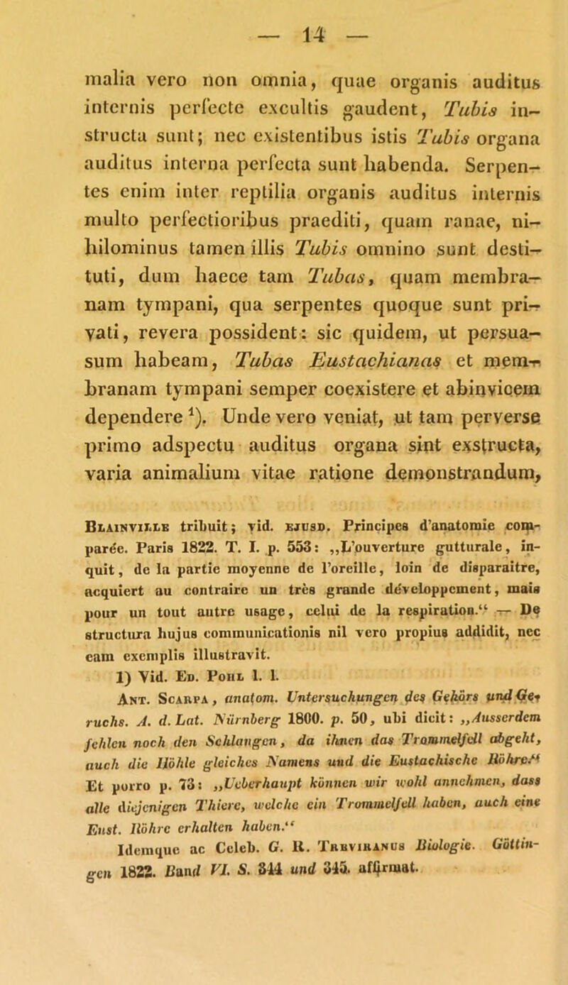 malia vero non omnia, quae organis auditus internis perfecte excultis gaudent, Tubis in- structa sunt; nec exislentibus istis Tubis organa auditus interna perfecta sunt liabenda. Serpen- tes enim inter reptilia organis auditus internis multo perfectioribus praediti, quam ranae, ni- hilominus tamen illis Tubis omnino sunt desti- tuti, dum haece tam Tubas, quam membra- nam tympani, qua serpentes quoque sunt pri-r vati, revera possident: sic quidem, ut persua- sum habeam, Tubas Eustachianas et mem-^ branam tympani semper coexistere et abinvioem dependere *). Unde vero veniat, ut tam perverse primo adspectu auditus organa sint exstructa, varia animalium vitae ratione demonstrandum, Bz.ainvit.lb triliuit; yid. ejusd. Principes d’anatomie com- paret. Paris 1822. T. I. p. 553: „Ii’ouverture gutturalc, in- quit , de la partie moyenne de 1’oreille, loin de disparaitre, ncquiert au contraire un tres grande ddveloppcment, mais pour un tout autre U6agc, celui dc la respiration.“ t- De structura hujus communicationis nil vero propius addidit, nec eam exemplis illustravit. 1) Vid. En. Poiil 1. 1. Ant. Scaiipa, anatom. Untersuchungcn de# Gekors viuIGe* ruchs. A. d.Lat. JSiirnberg 1800. p. 50, uhi dicit: „Ausscrdem fehlcn noch den Schlangcn, da ihnen das Traminelfdl abgelit, auch dic llohle gleichcs JSamens und die Eustachischc BohtvS* Et porro p. 73: „Ucberhaupt konnen wir wohl annelimcn, dass alie Aiejcnigcn Thiere, wdclic cin Trommel/dl haben, auch eine Enst. llbhrc crhalten habcn.iC Idemque ac Celei). G. Ii. Truvihanuh liiologic. Gattin- gen 1822. Umd VL S. 844 und 345. afljmat.