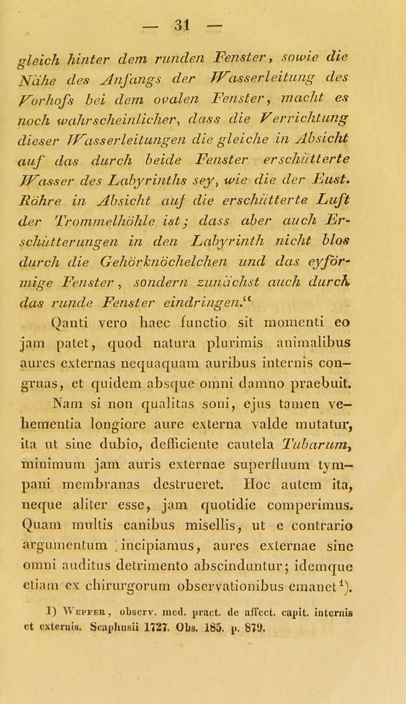 rrleich hinter dem runden Fenster, sowie die O Nd/ie des Aiifangs der JVasserleitung des Vorhofs bei dem ovalen Fenster, mctcht es noch wcihrscheinlicher, dciss die Verrichtung dieser JVasserleitungen die gleiche in /lbsicht auf das durcli beide Fenster erschiitterte JVasser des Labyrinths sey, wie die der Eust. Rohre in Absicht auf die erschiitterte Luft der Trommelhohle ist j dass aber auch Er- schiitterungen in den Lahyrinth nicht blos durcli die Geliorlcndchelchen und das eyfor- mige Fenster , sondern zuniichst auch durch das runde Fenster eindringenA Qanti vero haec functio sit momenti eo jam patet, quod natura plurimis animalibus aures externas nequaquam auribus internis con- gruas, et quidem absque omni damno praebuit. Nam si non qualitas soni, ejus tamen ve- hementia longiore aure externa valde mutatur, ita ut sine dubio, defficiente cautela Tubarum, minimum jam auris externae superfluum tym- pani membranas destrueret. Hoc autem ita, neque aliter esse, jam quotidie comperimus. Quam multis canibus misellis, ut e contrario 'argumentum i incipiamus, aures externae sine omni auditus detrimento abscinduntur; idemque etiam ex chirurgorum observationibus emanet1). 1) Vf evfbr , ohscrv. mcd. pract. <lc aftcct. capit, internis et externis. Scaphusii 1727. Obs. 185. p. 87!1.